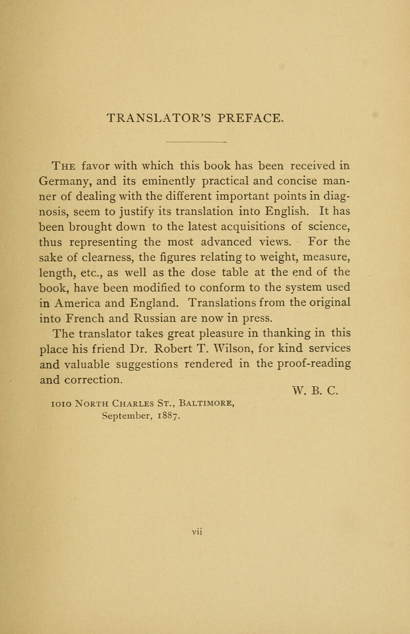 TRANSLATOR'S PREFACE. The favor with which this book has been received in Germany, and its eminently practical and concise man- ner of dealing with the different important points in diag- nosis, seem to justify its translation into English. It has been brought down to the latest acquisitions of science, thus representing the most advanced views. For the sake of clearness, the figures relating to weight, measure, length, etc., as well as the dose table at the end of the book, have been modified to conform to the system used in America and England. Translations from the original into French and Russian are now in press. The translator takes great pleasure in thanking in this place his friend Dr. Robert T. Wilson, for kind services and valuable suggestions rendered in the proof-reading and correction. W. B. C. loio North Charles St., Baltimore, September, 1887. vu