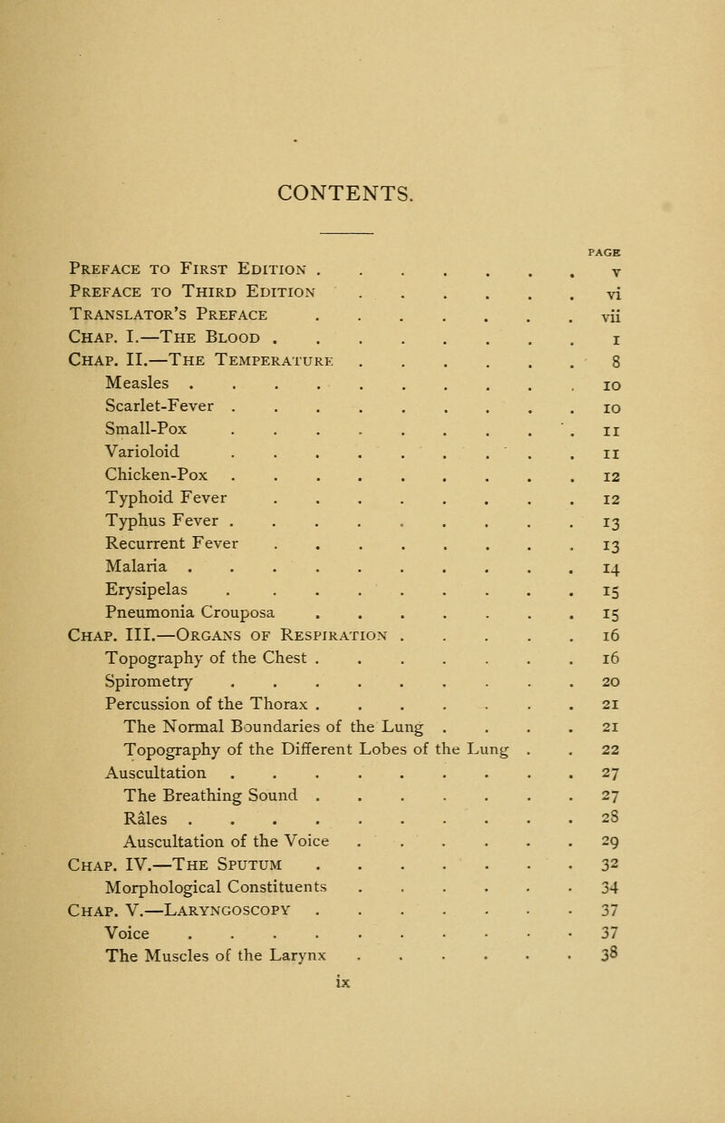 CONTENTS. PAGE Preface to First Edition v Preface to Third Edition vi Translator's Preface vii Chap. I.—The Blood i Chap. II.—The Temperature 8 Measles . . . .10 Scarlet-Fever . . . . , . . . .10 Small-Pox . . . . . . . . ' . II Varioloid . . . . . . .  . .11 Chicken-Pox ......... 12 Typhoid Fever ........ 12 Typhus Fever ......... 13 Recurrent Fever ........ 13 Malaria .......... 14 Erysipelas . . . . . . . . .15 Pneumonia Crouposa ....... 15 Chap. III.—Organs of Respiration 16 Topography of the Chest ....... 16 Spirometry ......... 20 Percussion of the Thorax . . . . . . .21 The Normal Boundaries of the Lung .... 21 Topography of the Different Lobes of the Lung . . 22 Auscultation 27 The Breathing Sound . . . . . . .27 Rales . 28 Auscultation of the Voice . . . ... 29 Chap. IV.—The Sputum . . . . . . .32 Morphological Constituents 34 Chap. V.—Laryngoscopy 37 Voice .......... 37 The Muscles of the Larynx ...... 38