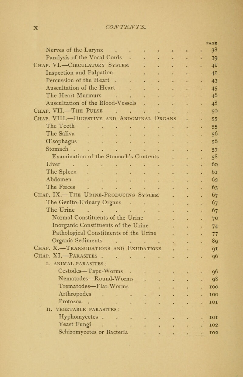 PAGE Nerves of the Larynx 38 Paralysis of the Vocal Cords .... 39 Chap. VI.—Circulatory System . . . 41 Inspection and Palpation .... 41 Percussion of the Heart .... 43 Auscultation of the Heart 45 The Heart Murmurs .... 46 Auscultation of the Blood-Vessels 48 Chap. VIL—The Pulse .... 50 Chap. VIII.—Digestive and Abdominal Organ S 55 The Teeth ...... 55 The Saliva ...... 56 CEsophagus . 56 Stomach ....... 57 Examination of the Stomach's Contents 58 Liver ....... 60 The Spleen ...... 61 Abdomen ...... 62 The Faeces ...... 63 Chap. IX.—The Urine-Producing System . 67 The Genito-Urinary Organs 67 The Urine 67 Normal Constituents of the Urine 70 Inorganic Constituents of the Urine . 74 Pathological Constituents of the Urine 77 Organic Sediments .... 89 Chap. X.—Transudations and Exudations 91 Chap. XI.—Parasites ..... 96 I. ANIMAL parasites : Cestodes—Tape-Worms . 96 Nematodes—Round-Worms • 98 Trematodes—Flat-Worms . 100 Arthropodes ..... . 100 . lOI II. VEGETABLE PARASITES : Hyphomycetes ..... . lOI Yeast Fungi . 102 102