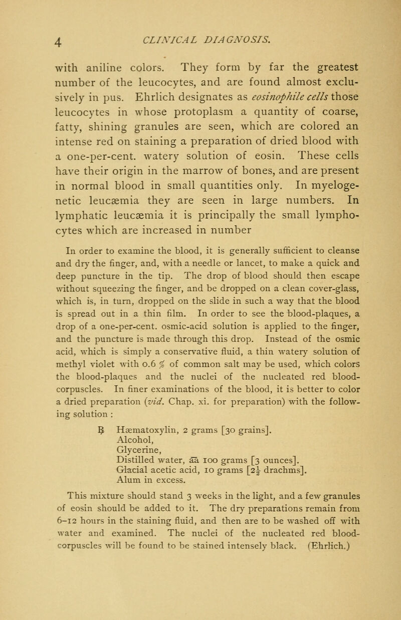 with aniline colors. They form by far the greatest number of the leucocytes, and are found almost exclu- sively in pus. Ehrlich designates as eosinophile cells those leucocytes in whose protoplasm a quantity of coarse, fatty, shining granules are seen, which are colored an intense red on staining a preparation of dried blood with a one-per-cent. watery solution of eosin. These cells have their origin in the marrow of bones, and are present in normal blood in small quantities only. In myeloge- netic leucaemia they are seen in large numbers. In lymphatic leucaemia it is principally the small lympho- cytes which are increased in number In order to examine the blood, it is generally sufficient to cleanse and dr)^ the finger, and, with a needle or lancet, to make a quick and deep puncture in the tip. The drop of blood should then escape without squeezing the finger, and be dropped on a clean cover-glass, which is, in turn, dropped on the slide in such a way that the blood is spread out in a thin film. In order to see the blood-plaques, a drop of a one-per-cent. osmic-acid solution is applied to the finger, and the puncture is made through this drop. Instead of the osmic acid, which is simply a consers'^ative fluid, a thin watery solution of methyl violet with 0.6 ^c of common salt may be used, which colors the blood-plaques and the nuclei of the nucleated red blood- corpuscles. In finer examinations of the blood, it is better to color a dried preparation {znd. Chap. xi. for preparation) with the follow- ing solution : 5 Haematoxylin, 2 grams [30 grains]. Alcohol, Glycerine, Distilled water, ää 100 grams [3 ounces]. Glacial acetic acid, 10 grams \2\ drachms]. Alum in excess. This mixture should stand 3 weeks in the light, and a few granules of eosin should be added to it. The dry preparations remain from 6-12 hours in the staining fluid, and then are to be washed off with water and examined. The nuclei of the nucleated red blood- corpuscles will be found to be stained intensely black. (Ehrlich.)