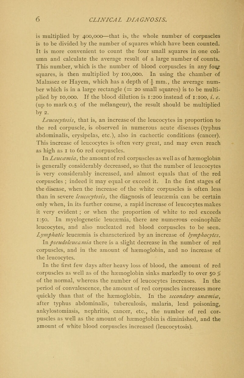 is multiplied by 400,000—that is, the whole number of corpuscles is to be divided by the number of squares which have been counted. It is more convenient to count the four small squares in one col- umn and calculate the average result of a large number of counts. This number, which is the number of blood corpuscles in any four squares, is then multiplied by 100,000. In using the chamber of Malassez or Hayem, which has a depth of i mm., the average num- ber which is in a large rectangle (=20 small squares) is to be multi- plied by 10,000. If the blood dilution is 1:200 instead of 1:100, i, e. (up to mark 0.5 of the melangeur), the result should be multiplied by 2. Leiccocytosis, that is, an increase of the leucocytes in proportion to the red corpuscle, is observed in numerous acute diseases (typhus abdominalis, erysipelas, etc.), also in cachectic conditions (cancer). This increase of leucocytes is often very great, and may even reach as high as i to 60 red corpuscles. In Leuccemia, the amount of red corpuscles as well as of haemoglobin is generally considerably decreased, so that the number of leucocytes is very considerably increased, and almost equals that of the red corpuscles ; indeed it may equal or exceed it. In the first stages of the disease, when the increase of the white corpuscles is often less than in severe leticocytosis, the diagnosis of ieuccemia can be certain only when, in its further course, a rapid increase of leucocytes makes it very evident ; or when the proportion of white to red exceeds 1:50. In myelogenetic leucaemia, there are numerous eosinophile leucocytes, and also nucleated red blood corpuscles to be seen. Ly7Jiphatic leucaemia is characterized by an increase of lymphocytes. \vl pseudoleuc&mia there is a slight decrease in the number of red corpuscles, and in the amount of haemoglobin, and no increase of the leucocytes. In the first few days after heavy loss of blood, the amount of red corpuscles as well as of the haemoglobin sinks markedly to over 50 ^ of the normal, whereas the number of leucocytes increases. In the period of convalescence, the amount of red corpuscles increases more quickly than that of the haemoglobin. In the secondary ajiczmicz, after typhus abdominalis, tuberculosis, malaria, lead poisoning, ankylostomiasis, nephritis, cancer, etc., the number of red cor- puscles as well as the amount of haemoglobin is diminished, and the amount of white blood corpuscles increased (leucocytosis).