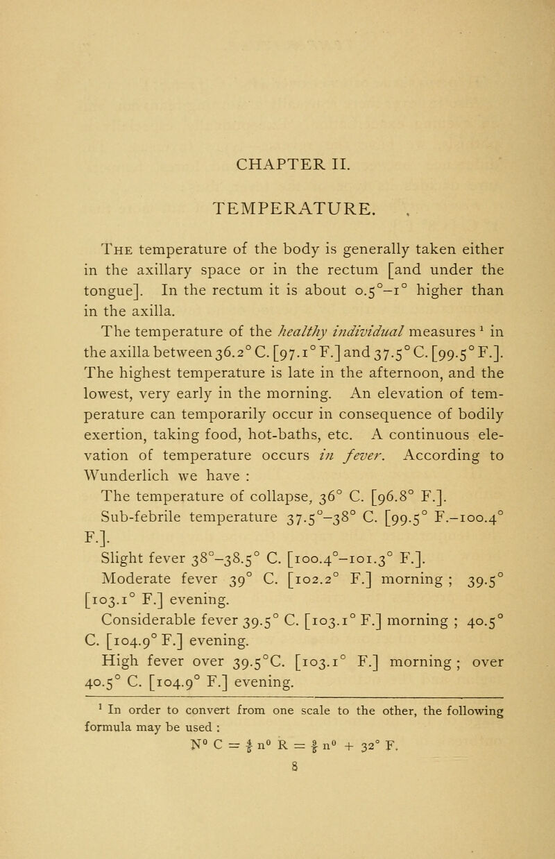 CHAPTER II. TEMPERATURE. The temperature of the body is generally taken either in the axillary space or in the rectum [and under the tongue]. In the rectum it is about 0.5°-:° higher than in the axilla. The temperature of the healthy individual measures ^ in the axilla between36.2° C. [97.1° F.] and 37.5° C. [99.5° F.]. The highest temperature is late in the afternoon, and the lowest, very early in the morning. An elevation of tem- perature can temporarily occur in consequence of bodily exertion, taking food, hot-baths, etc. A continuous ele- vation of temperature occurs /;/ fever. According to Wunderlich we have : The temperature of collapse, 36° C. [96.8° F.]. Sub-febrile temperature 37.5°-38° C. [99.5° F.-ioo.4° F.]. Slight fever 38°-38.5° C. [ioo.4°-ioi.3° F.]. Moderate fever 39° C. [102.2° F.] morning ; 39.5° [103.1° F.] evening. Considerable fever 39.5° C. [103.1° F.] morning ; 40.5° C. [104.9° F.] evening. High fever over 39.5°C. [103.1° F.] morning; over 40.5° C. [104.9° F-] evening. ' In order to convert from one scale to the other, the following formula may be used : N° C = |nO R = f n« + 32° F.