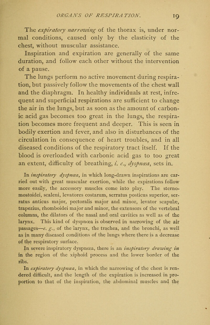 The expiratory narrowing of the thorax is, under nor- mal conditions, caused only by the elasticity of the chest, without muscular assistance. Inspiration and expiration are generally of the same duration, and follow each other without the intervention of a pause. The lungs perform no active movement during respira- tion, but passively follow the movements of the chest wall and the diaphragm. In healthy individuals at rest, infre- quent and superficial respirations are sufficient to change the air in the lungs, but as soon as the amount of carbon- ic acid gas becomes too great in the lungs, the respira- tion becomes more frequent and deeper. This is seen in bodily exertion and fever, and also in disturbances of the circulation in consequence of heart troubles, and in all diseased conditions of the respiratory tract itself. If the blood is overloaded with carbonic acid gas to too great an extent, difficulty of breathing, /, e., dyspnoea, sets in. In inspiratory dyspncea, in which long-drawn inspirations are car- ried out with great muscular exertion, while the expirations follow more easily, the accessory muscles come into play. The sterno- mostoidei, scaleni, levatores costarum, serratus posticus superior, ser- ratus anticus major, pectoralis major and minor, levator scapulae, trapezius, rhomboidei major and minor, the extensors of the vertebral columns, the dilators of the nasal and oral cavities as well as of the larynx. This kind of dyspnoea is observed in narrowing of the air passages—e. g., of the larynx, the trachea, and the bronchi, as well as in many diseased conditions of the lungs where there is a decrease pf the respiratory surface. In severe inspiratory dyspnoea, there is an inspiratory drawing in in the region of the xiphoid process and the lower border of the ribs. In expiratory dyspnoea, in which the narrowing of the chest is ren- dered difficult, and the length of the expiration is increased in pro- portion to that of the inspiration, the abdominal muscles and the