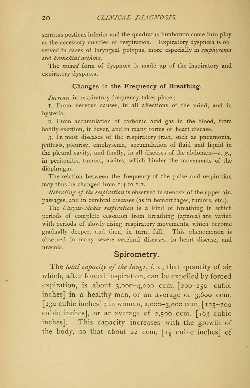 serratus posticus inferior and the quadratus lumborum come into play as the accessory muscles of respiration. Expiratory dyspnoea is ob- served in cases of laryngeal polypus, more especially in emphysema and bronchial astJwia. The mixed form of dyspnoea is made up of the inspiratory and expiratory dyspnoea. Changes in the Frequency of Breathing. Increase in respiratory frequency takes place : 1. From nervous causes, in all affections of the mind, and in hysteria. 2. From accumulation of carbonic acid gas in the blood, from bodily exertion, in fever, and in many forms of heart disease. 3. In most diseases of the respiratory tract, such as pneumonia, phthisis, pleurisy, emphysema, accumulation of fluid and liquid in the pleural cavity, and finally, in all diseases of the abdomen—e. g., in peritonitis, tumors, ascites, which hinder the movements of the diaphragm. The relation between the frequency of the pulse and respiration may thus be changed from 1:4 to i:i. Retarding of the respiration is observed in stenosis of the upper air- passages, and in cerebral diseases (as in hemorrhages, tumors, etc.). The Cheyne-Stokes respiratioji is a kind of breathing in which periods of complete cessation from breathing (apncea) are varied with periods of slowly rising respiratory movements, which become gradually deeper, and then, in turn, fall. This phenomenon is obser.-ed in many severe cerebral diseases, in heart disease, and uraemia. Spirometry. The total capacity of the limgs, i. e., that quantity of air which, after forced inspiration, can be expelled by forced expiration, is about 3,000-4,000 ccm. [200-250 cubic inches] in a healthy man, or an average of 3,600 ccm. [230 cubic inches] ; in woman, 2,000—3,000 ccm. [125—200 cubic inches], or an average of 2,500 ccm. [163 cubic inches]. This capacity increases with the growth of the body, so that about 22 ccm. [i^ cubic inches] of