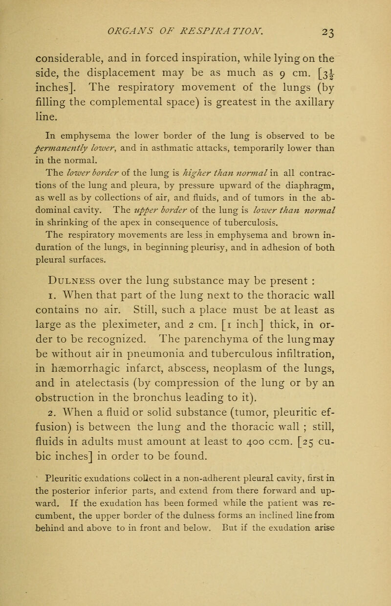 considerable, and in forced inspiration, while lying on the side, the displacement may be as much as 9 cm. \j^\ inches]. The respiratory movement of the lungs (by filling the complemental space) is greatest in the axillary line. In emphysema the lower border of the lung is observed to be permanently lower, and in asthmatic attacks, temporarily lower than in the normal. The lower border of the lung is higher than normal in all contrac- tions of the lung and pleura, by pressure upward of the diaphragm, as well as by collections of air, and fluids, and of tumors in the ab- dominal cavity. The upper border of the lung is lower than normal in shrinking of the apex in consequence of tuberculosis. The respiratory movements are less in emphysema and brown in- duration of the lungs, in beginning pleurisy, and in adhesion of both pleural surfaces. DuLNESS over the lung substance may be present : 1. When that part of the lung next to the thoracic wall contains no air. Still, such a place must be at least as large as the pleximeter, and 2 cm. [i inch] thick, in or- der to be recognized. The parenchyma of the lung may be without air in pneumonia and tuberculous infiltration, in haemorrhagic infarct, abscess, neoplasm of the lungs, and in atelectasis (by compression of the lung or by an obstruction in the bronchus leading to it). 2. AVhen a fluid or solid substance (tumor, pleuritic ef- fusion) is between the lung and the thoracic wall ; still, fluids in adults must amount at least to 400 ccm. [25 cu- bic inches] in order to be found. ' Pleuritic exudations collect in a non-adherent pleural cavity, first in the posterior inferior parts, and extend from there forward and up- ward. If the exudation has been formed while the patient was re- cumbent, the upper border of the dulness forms an inclined line from behind and above to in front and below. But if the exudation arise