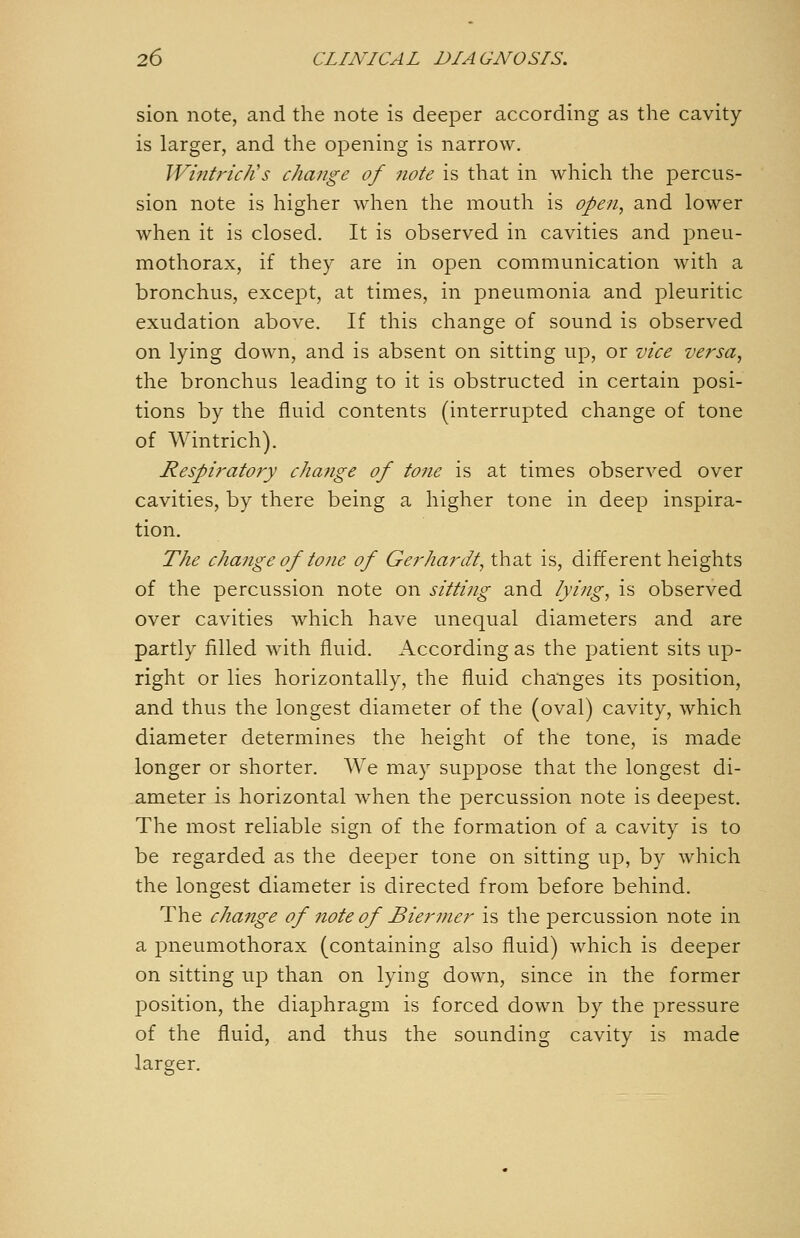 sion note, and the note is deeper according as the cavity is larger, and the opening is narrow. Wintrich's change of note is that in which the percus- sion note is higher when the mouth is open, and lower when it is closed. It is observed in cavities and pneu- mothorax, if they are in open communication with a bronchus, except, at times, in pneumonia and pleuritic exudation above. If this change of sound is observed on lying down, and is absent on sitting up, or vice versa, the bronchus leading to it is obstructed in certain posi- tions by the fluid contents (interrupted change of tone of Wintrich). Respiratory change of tone is at times observed over cavities, by there being a higher tone in deep inspira- tion. The change of tone of Gerhardt, that is, different heights of the percussion note on sitting and lying, is observed over cavities which have unequal diameters and are partly filled with fluid. According as the patient sits up- right or lies horizontally, the fluid changes its position, and thus the longest diameter of the (oval) cavity, which diameter determines the height of the tone, is made longer or shorter. We may suppose that the longest di- ameter is horizontal when the percussion note is deepest. The most reliable sign of the formation of a cavity is to be regarded as the deeper tone on sitting up, by which the longest diameter is directed from before behind. The change of note of Bierjner is the percussion note in a pneumothorax (containing also fluid) which is deeper on sitting uj) than on lying down, since in the former position, the diaphragm is forced down by the pressure of the fluid, and thus the sounding cavity is made larger.