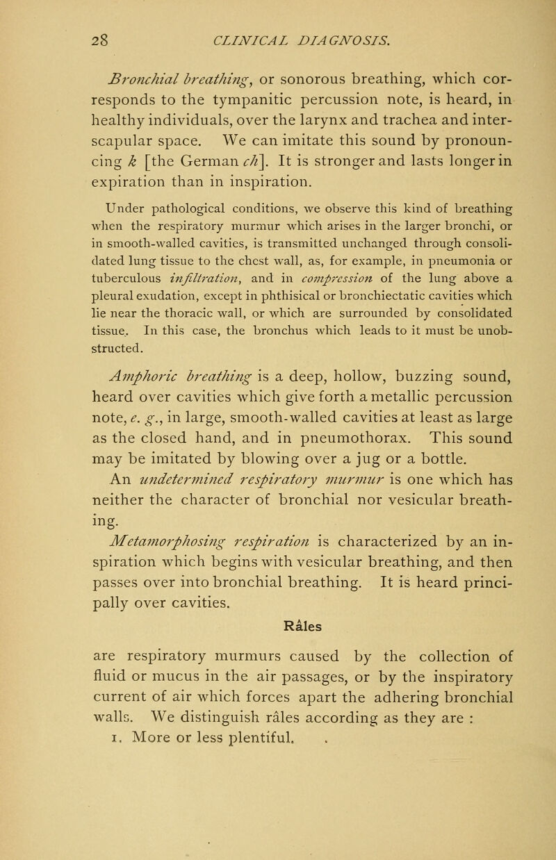 Bronchial bf^eathing, or sonorous breathing, which cor- responds to the tympanitic percussion note, is heard, in healthy individuals, over the larynx and trachea and inter- scapular space. We can imitate this sound by pronoun- cing k [the German ^/^]. It is stronger and lasts longer in expiration than in inspiration. Under pathological conditions, we observe this kind of breathing wlien the respiratory murniur which arises in the larger bronchi, or in smooth-walled cavities, is transmitted unchanged through consoli- dated lung tissue to the chest wall, as, for example, in pneumonia or tuberculous infiltration, and in co77tpressio7t of the lung above a pleural exudation, except in phthisical or bronchiectatic cavities which lie near the thoracic wall, or which are surrounded by consolidated tissue. In this case, the bronchus which leads to it must be unob- structed. Amphoi'ic breathing is a deep, hollow, buzzing sound, heard over cavities which give forth a metallic percussion note, e. g., in large, smooth-walled cavities at least as large as the closed hand, and in pneumothorax. This sound may be imitated by blowing over a jug or a bottle. An undetermined respiratory murniur is one which has neither the character of bronchial nor vesicular breath- ing. Metamorphosing respiration is characterized by an in- spiration which begins with vesicular breathing, and then passes over into bronchial breathing. It is heard princi- pally over cavities. Rales are respiratory murmurs caused by the collection of fluid or mucus in the air passages, or by the inspiratory current of air which forces apart the adhering bronchial walls. We distinguish rales according as they are : I. More or less plentiful.