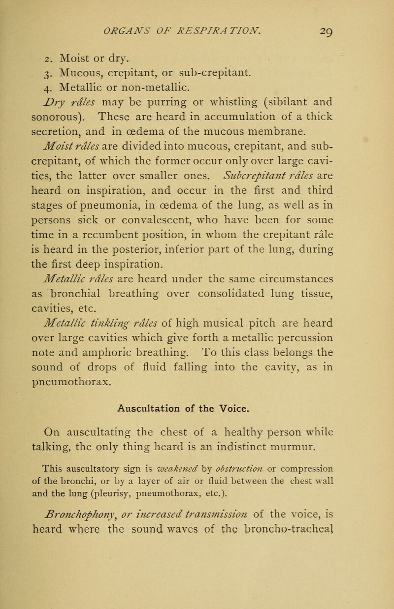 2. Moist or dry. 3. Mucous, crepitant, or sub-crepitant. 4. Metallic or non-metallic. Dij rales may be purring or whistling (sibilant and sonorous). These are heard in accumulation of a thick secretion, and in oedema of the mucous membrane. Moist rales d,rQ divided into mucous, crepitant, and sub- crepitant, of which the former occur only over large cavi- ties, the latter over smaller ones. Subcrepitant rales are heard on inspiration, and occur in the first and third stages of pneumonia, in oedema of the lung, as well as in persons sick or convalescent, who have been for some time in a recumbent position, in whom the crepitant rale is heard in the posterior, inferior part of the lung, during the first deep inspiration. Metallic rales are heard under the same circumstances as bronchial breathing over consolidated lung tissue, cavities, etc. Metallic tinkling rales of high musical pitch are heard over large cavities which give forth a metallic percussion note and amphoric breathing. To this class belongs the sound of drops of fluid falling into the cavity, as in pneumothorax. Auscultation of the Voice. On auscultating the chest of a healthy person while talking, the only thing heard is an indistinct murmur. This auscultatory sign is weakened by obstrtcction or compression of the bronchi, or by a layer of air or fluid between the chest wall and the lung (pleurisy, pneumothorax, etc.). Bronchophony^ or increased transmission of the voice, is heard where the sound waves of the broncho-tracheal