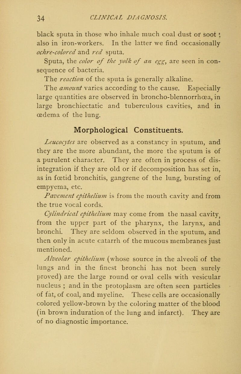 black sputa in those who inhale much coal dust or soot ', also in iron-workers. In the latter we find occasionally ochre-colo7'ed and red sputa. Sputa, the color of the yolk of an egg, are seen in con- sequence of bacteria. The reaction of the sputa is generally alkaline. The amoinit varies according to the cause. Especially large quantities are observed in broncho-blennorrhoea, in large bronchiectatic and tuberculous cavities, and in oedema of the lung. Morphological Constituents. Leucocytes are observed as a constancy in sputum, and they are the more abundant, the more the sputum is of a purulent character. They are often in process of dis- integration if they are old or if decomposition has set in, as in foetid bronchitis, gangrene of the lung, bursting of empyema, etc. Pavement epiiheliuni is from the mouth cavity and from the true vocal cords. Cylindrical epitheliimi may come from the nasal cavity from the upper part of the pharynx, the larynx, and bronchi. They are seldom observed in the sputum, and then only in acute catarrh of the mucous membranes just mentioned. Alveolar epitheliiwi (whose source in the alveoli of the lungs and in the finest bronchi has not been surely proved) are the large round or oval cells with vesicular nucleus ; and in the protoplasm are often seen particles of fat, of coal, and myeline. These cells are occasionally colored yellow-brown by the coloring matter of the blood (in brown induration of the lung and infarct). They are of no diagnostic importance.
