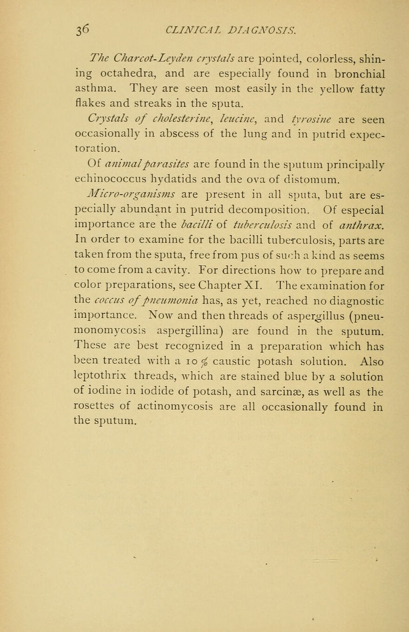 The Charcot-Leyden cj-ystals -ixxit jDointed, colorless, shin- ing octahedra, and are especially found in bronchial asthma. They are seen most easily in the yellow fatty flakes and streaks in the sputa. Crystals of cholestejine., leucine, and txrosiiie are seen occasionally in abscess of the lung and in putrid expec- toration. Of animal parasites are found in the sputum principally echinococcus hydatids and the ova of distomum. Micro-organisms are present in all sputa, but are es- pecially abundant in putrid decomposition. Of especial importance are the bacilli of tuberculosis and of anthrax. In order to examine for the bacilli tuberculosis, parts are taken from the sputa, free from pus of such a kind as seems to come from a cavity. For directions how to prepare and color preparations, see Chapter XI. The examination for the coccus of pneumonia has, as yet, reached no diagnostic importance. Now and then threads of asper^illus (pneu- monomycosis aspergillina) are found in the sputum. These are best recognized in a preparation which has been treated with a lo ^^ caustic potash solution. Also leptothrix threads, which are stained blue by a solution of iodine in iodide of potash, and sarcinse, as well as the rosettes of actinomycosis are all occasionally found in the sputum.