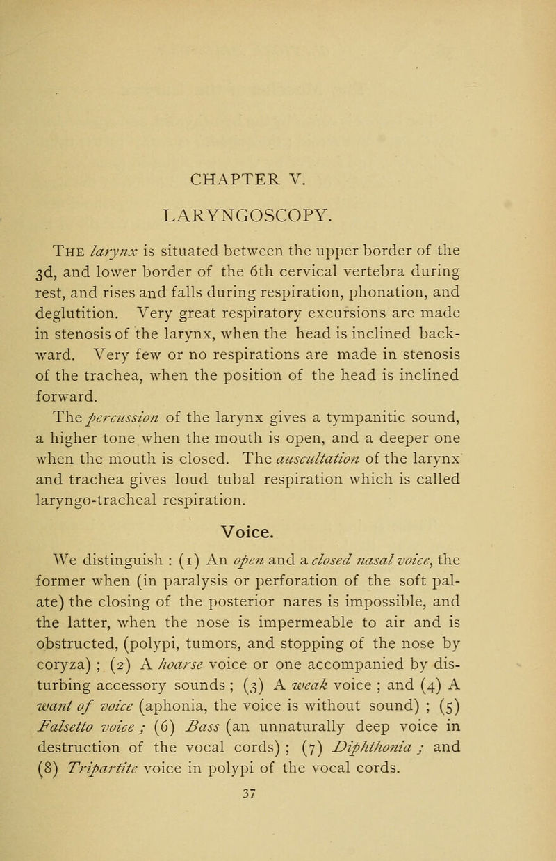 LARYNGOSCOPY. The larynx is situated between the upper border of the 3d, and lower border of the 6th cervical vertebra during rest, and rises and falls during respiration, phonation, and deglutition. Very great respiratory excursions are made in stenosis of the larynx, when the head is inclined back- ward. Very few or no respirations are made in stenosis of the trachea, when the position of the head is inclined forward. T\\Q percussion of the larynx gives a tympanitic sound, a higher tone when the mouth is open, and a deeper one when the mouth is closed. The aiLscultation of the larynx and trachea gives loud tubal respiration which is called laryngo-tracheal respiration. Voice. We distinguish : (i) An open and d^ closed nasal voice^ the former when (in paralysis or perforation of the soft pal- ate) the closing of the posterior nares is impossible, and the latter, when the nose is impermeable to air and is obstructed, (polypi, tumors, and stopping of the nose by coryza) ; (2) A Jioarse voice or one accompanied by dis- turbing accessory sounds ; (3) A iveak voice ; and (4) A want of voice (aphonia, the voice is without sound) ; (5) Falsetto voice j (6) Bass (an unnaturally deep voice in destruction of the vocal cords) ; (7) Diphthonia j and (8) Tripartite voice in polypi of the vocal cords.