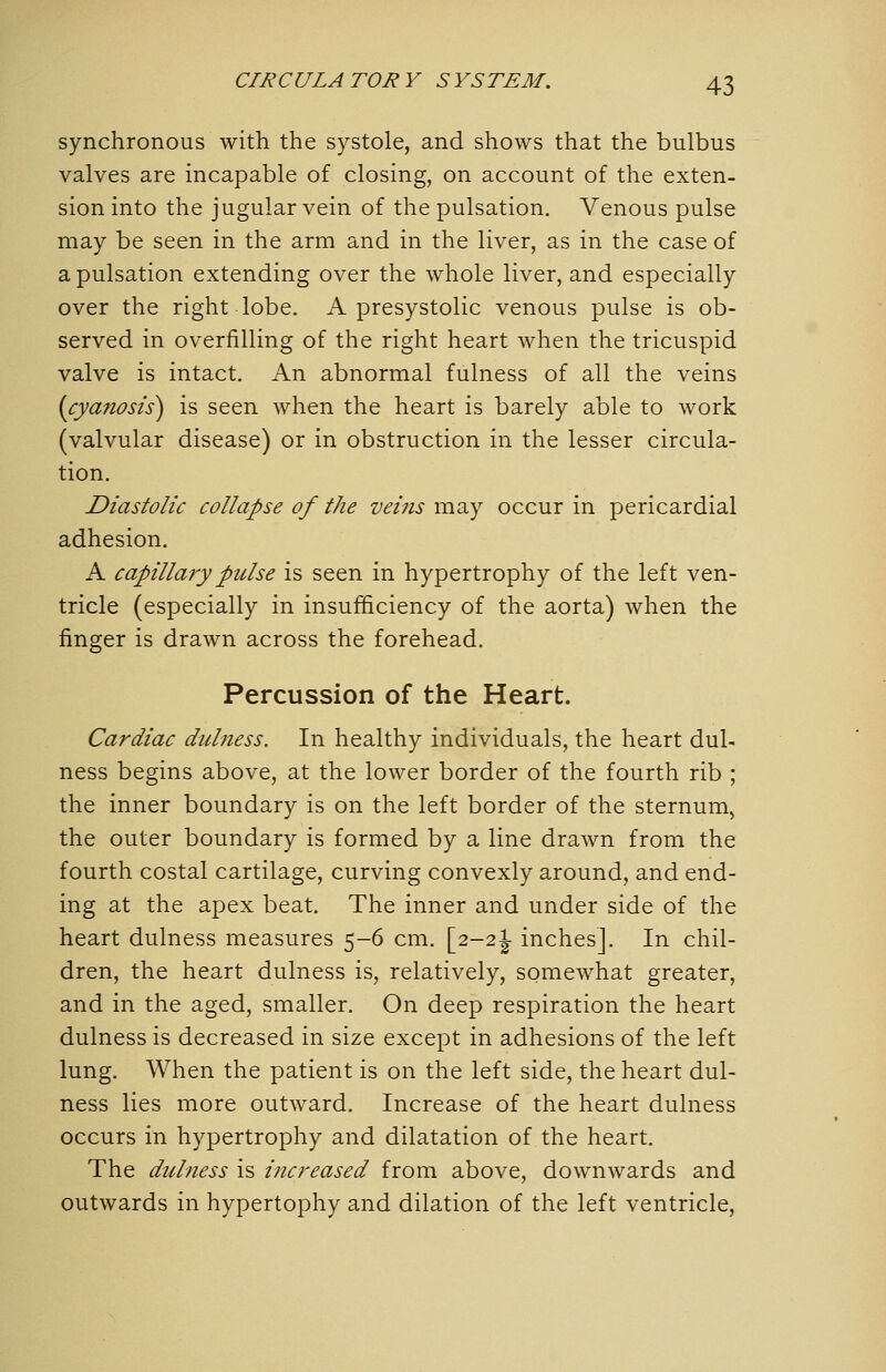 synchronous with the systole, and shows that the bulbus valves are incapable of closing, on account of the exten- sion into the jugular vein of the pulsation. Venous pulse may be seen in the arm and in the liver, as in the case of a pulsation extending over the whole liver, and especially over the right lobe. A presystolic venous pulse is ob- served in overfilling of the right heart when the tricuspid valve is intact. An abnormal fulness of all the veins {cyanosis) is seen when the heart is barely able to work (valvular disease) or in obstruction in the lesser circula- tion. Diastolic collapse of the veins may occur in pericardial adhesion. A capillary pulse is seen in hypertrophy of the left ven- tricle (especially in insufficiency of the aorta) when the finger is drawn across the forehead. Percussion of the Heart. Cardiac dulness. In healthy individuals, the heart dul- ness begins above, at the lower border of the fourth rib ; the inner boundary is on the left border of the sternum^ the outer boundary is formed by a line drawn from the fourth costal cartilage, curving convexly around, and end- ing at the apex beat. The inner and under side of the heart dulness measures 5-6 cm. [2-2J inches]. In chil- dren, the heart dulness is, relatively, somewhat greater, and in the aged, smaller. On deep respiration the heart dulness is decreased in size except in adhesions of the left lung. When the patient is on the left side, the heart dul- ness lies more outward. Increase of the heart dulness occurs in hypertrophy and dilatation of the heart. The dulness is increased from above, downwards and outwards in hypertophy and dilation of the left ventricle.