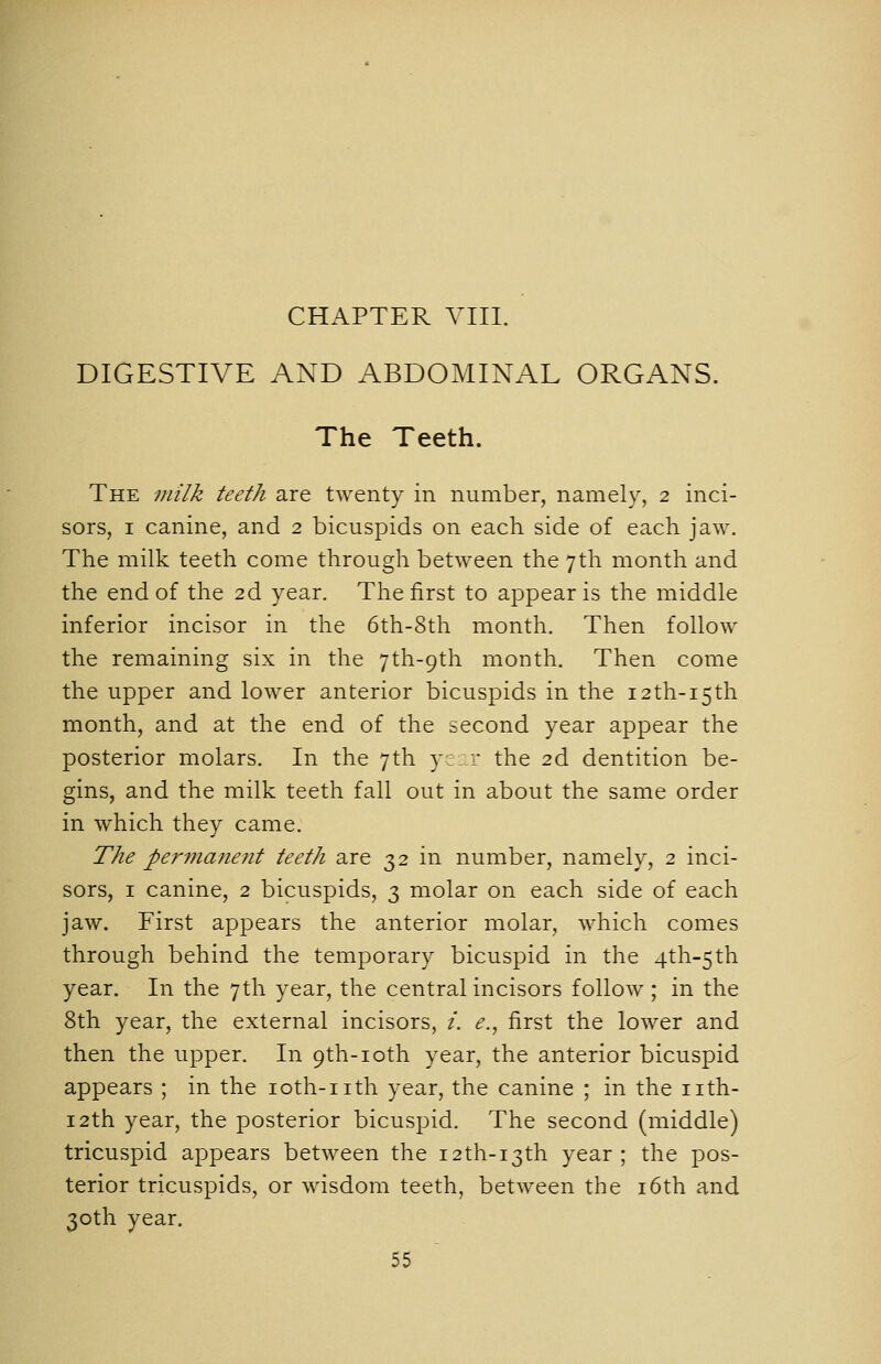 DIGESTIVE AND ABDOMINAL ORGANS. The Teeth. The milk teeth are twenty in number, namely, 2 inci- sors, I canine, and 2 bicuspids on each side of each jaw. The milk teeth come through between the 7th month and the end of the 2d year. The first to appear is the middle inferior incisor in the 6th-8th month. Then follow the remaining six in the 7th-9th month. Then come the upper and lower anterior bicuspids in the I2th-i5th month, and at the end of the second year appear the posterior molars. In the yth y; r the 2d dentition be- gins, and the milk teeth fall out in about the same order in which they came. The permanent teeth are 32 in number, namely, 2 inci- sors, I canine, 2 bicuspids, 3 molar on each side of each jaw. First appears the anterior molar, which comes through behind the temporary bicuspid in the 4th-5th year. In the 7th year, the central incisors follow ; in the 8th year, the external incisors, i. e., first the lower and then the upper. In 9th-ioth year, the anterior bicuspid appears ; in the loth-iith year, the canine ; in the iith- i2th year, the posterior bicuspid. The second (middle) tricuspid appears between the 12th-13th year; the pos- terior tricuspids, or wisdom teeth, between the i6th and 30th year.