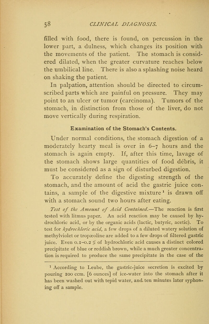 filled with food, there is found, on percussion in the lower part, a dulness, which changes its position with the movements of the patient. The stomach is consid- ered dilated, when the greater curvature reaches below the umbilical line. There is also a splashing noise heard on shaking the patient. In palpation, attention should be directed to circum- scribed parts which are painful on pressure. They may point to an ulcer or tumor (carcinoma). Tumors of the stomach, in distinction from those of the liver, do not move vertically during respiration. Examination of the Stomach's Contents. Under normal conditions, the stomach digestion of a moderately hearty meal is over in 6-7 hours and the stomach is again empty. If, after this time, lavage of the stomach shows large quantities of food debris, it must be considered as a sign of disturbed digestion. To accurately define the digesting strength of the stomach, and the amount of acid the gastric juice con- tains, a sample of the digestive mixture ^ is drawn off with a stomach sound two hours after eating. Test of the Amount of Acid Contained.—The reaction is first tested with litmus paper. An acid reaction may be caused by hy- drochloric acid, or by the organic acids (lactic, butyric, acetic). To test for hydrochloric acid, a few drops of a diluted water)' solution of methylviolet or trop^oline are added to a few drops of filtered gastric juice. Even 0.1-0.2 ^^ of hydrochloric acid causes a distinct colored precipitate of blue or reddish brown, while a much greater concentra- tion is required to produce the same precipitate in the case of the ^ According to Leube, the gastric-juice secretion is excited by pouring lOO ccm. [6 ounces] of ice-water into the stomach after it has been washed out with tepid water, and. ten minutes later syphon- ing off a sample.