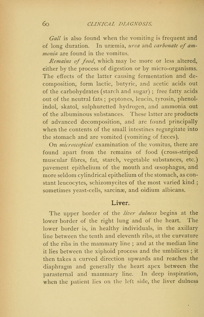 Gall is also found when the vomiting is frequent and of long duration. In uraemia, ttrea and carbonate of aj?i- monia are found in the vomitus. Remains of food, which may be more or less altered, either by the process of digestion or by micro-organisms. The effects of the latter causing fermentation and de- composition, form lactic, butyric, and acetic acids out of the carbohydrates (starch and sugar) ; free fatty acids out of the neutral fats ; peptones, leucin, tyrosin, phenol- indol, skatol, sulphuretted hydrogen, and ammonia out of the albuminous substances. These latter are products of advanced decomposition, and are found principally when the contents of the small intestines regurgitate into the stomach and are vomited (vomiting of fseces). On microscopical examination of the vomitus, there are found apart from the remains of food (cross-striped muscular fibres, fat, starch, vegetable substances, etc.) pavement epithelium of the mouth and oesophagus, and more seldom cylindrical epithelium of the stomach, as con- stant leucocytes, schizomycites of the most varied kind ; sometimes yeast-cells, sarcinse, and oidium albicans. Liver. The upper border of the liver dubiess begins at the lower border of the right lung and of the heart. The lower border is, in healthy individuals, in the axillary line between the tenth and eleventh ribs, at the curvature of the ribs in the mammary line ; and at the median line it lies between the xiphoid process and the umbilicus ; it then takes a curved direction upwards and reaches the diaphragm and generally the heart apex between the parasternal and mammary line. In deep inspiration, when the patient lies on the left side, the liver dulness