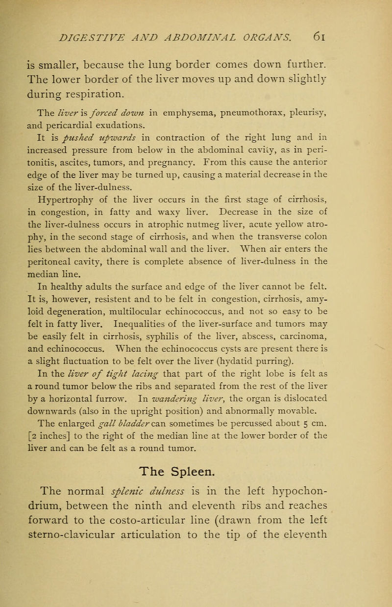 is smaller, because the lung border comes down further. The lower border of the liver moves up and down slightly during respiration. The liver \% forced down in emphysema, pneumothorax, pleurisy, and pericardial exudations. It is pushed upwards in contraction of the right lung and in increased pressure from below in the abdominal cavity, as in peri- tonitis, ascites, tumors, and pregnancy. From this cause the anterior edge of the liver may be turned up, causing a material decrease in the size of the liver-dulness. Hypertrophy of the liver occurs in the first stage of cirrhosis, in congestion, in fatty and waxy liver. Decrease in the size of the liver-dulness occurs in atrophic nutmeg liver, acute yellow atro- phy, in the second stage of cirrhosis, and when the transverse colon lies between the abdominal wall and the liver. AYhen air enters the peritoneal cavity, there is complete absence of liver-dulness in the median line. In healthy adults the surface and edge of the liver cannot be felt. It is, however, resistent and to be felt in congestion, cirrhosis, amy- loid degeneration, multilocular echinococcus, and not so easy to be felt in fatty liver. Inequalities of the liver-surface and tumors may be easily felt in cirrhosis, syphilis of the liver, abscess, carcinoma, and echinococcus. When the echinococcus cysts are present there is a slight fluctuation to be felt over the liver (hydatid purring). In the liver of tight lacing that part of the right lobe is felt as a round tumor below the ribs and separated from the rest of the liver by a horizontal furrow. In wandering liver, the organ is dislocated downwards (also in the upright position) and abnormally movable. The enlarged gall bladder C3.n sometimes be percussed about 5 cm. [2 inches] to the right of the median line at the lower border of the liver and can be felt as a round tumor. The Spleen. The normal splenic dulness is in the left hypochon- drium, between the ninth and eleventh ribs and reaches forward to the costo-articular line (drawn from the left sterno-clavicular articulation to the tip of the eleventh