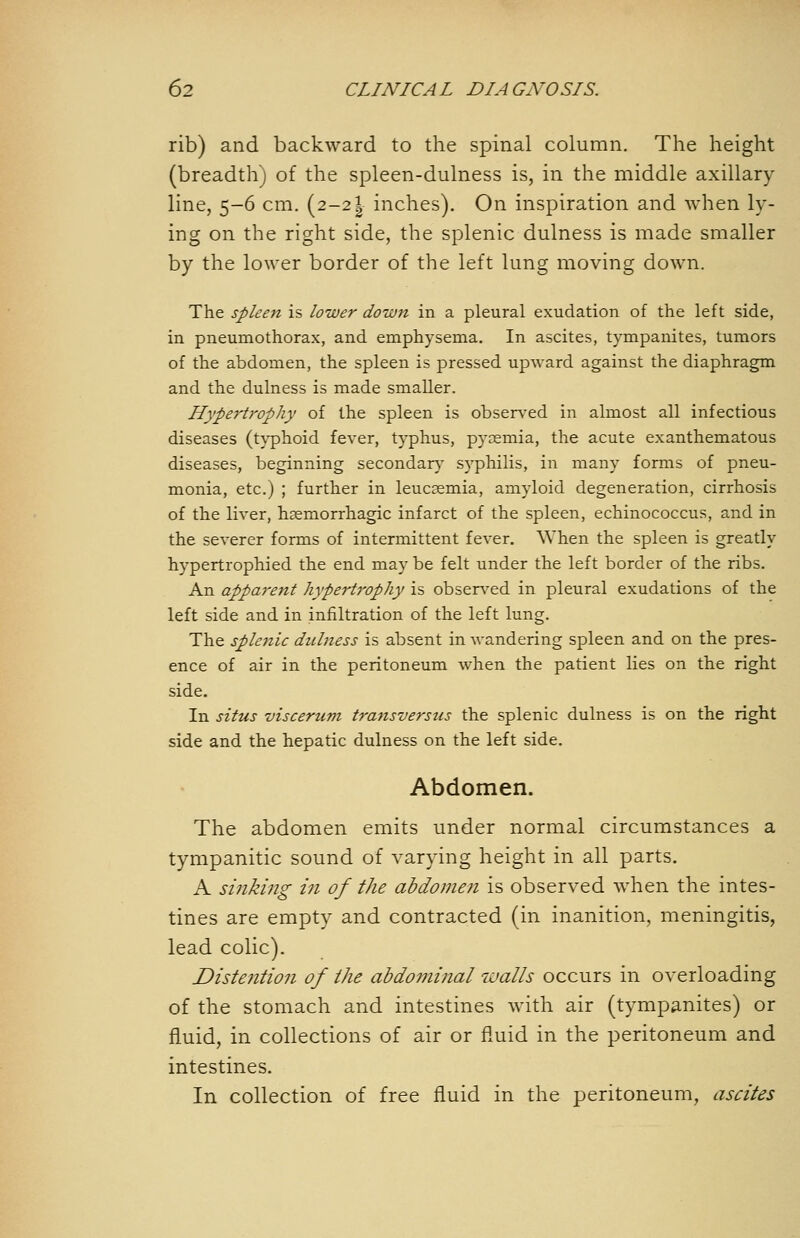 rib) and backward to the spinal column. The height (breadth) of the spleen-dulness is, in the middle axillary line, 5-6 cm. (2-21 inches). On inspiration and when ly- ing on the right side, the splenic dulness is made smaller by the lower border of the left lung moving down. The spleen is lower down in a pleural exudation of the left side, in pneumothorax, and emphysema. In ascites, tympanites, tumors of the abdomen, the spleen is pressed upward against the diaphragm and the dulness is made smaller. Hype^'trophy of the spleen is observed in almost all infectious diseases (t}^hoid fever, typhus, pyaemia, the acute exanthematous diseases, beginning secondary syphilis, in many forms of pneu- monia, etc.) ; further in leucgemia, amyloid degeneration, cirrhosis of the liver, haemorrhagic infarct of the spleen, echinococcus, and in the severer forms of intermittent fever. When the spleen is greatly hypertrophied the end may be felt under the left border of the ribs. An appa7-ent hypertrophy is obsen-ed in pleural exudations of the left side and in infiltration of the left lung. The splejiic dulness is absent in wandering spleen and on the pres- ence of air in the peritoneum when the patient lies on the right side. In situs viscertim transversus the splenic dulness is on the right side and the hepatic dulness on the left side. Abdomen. The abdomen emits under normal circumstances a tympanitic sound of varying height in all parts. A sinking in of the abdomen is observed when the intes- tines are empty and contracted (in inanition, meningitis, lead colic). Distention of the abdominal walls occurs in overloading of the stomach and intestines with air (tympanites) or fluid, in collections of air or fluid in the peritoneum and intestines. In collection of free fluid in the peritoneum, ascites