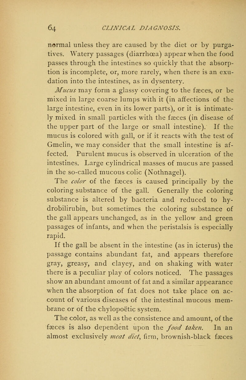 normal unless they are caused by the diet or by purga- tives. Watery passages (diarrhoea) appear when the food passes through the intestines so quickly that the absorp- tion is incomplete, or, more rarely, when there is an exu- dation into the intestines, as in dysentery. Mucus may form a glassy covering to the fasces, or be mixed in large coarse lumps with it (in affections of the large intestine, even in its lower parts), or it is intimate- ly mixed in small particles with the faeces (in disease of the upper part of the large or small intestine).' If the mucus is colored with gall, or if it reacts with the test of Gmelin, we may consider that the small intestine is af- fected. Purulent mucus is observed in ulceration of the intestines. Large cylindrical masses of mucus are passed in the so-called mucous colic (Nothnagel). The color of the fasces is caused principally by the coloring substance of the gall. Generally the coloring substance is altered by bacteria and reduced to hy- drobilirubin, but sometimes the coloring substance of the gall appears unchanged, as in the yellow and green passages of infants, and when the peristalsis is especially rapid. If the gall be absent in the intestine (as in icterus) the passage contains abundant fat, and appears therefore gray, greasy, and clayey, and on shaking with water there is a peculiar play of colors noticed. The passages show an abundant amount of fat and a similar appearance when the absorption of fat does not take place on ac- count of various diseases of the intestinal mucous mem- brane or of the chylopoetic system. The color, as well as the consistence and amount, of the faeces is also dependent upon the food taken. In an almost exclusively vieat diety firm, brownish-black faeces