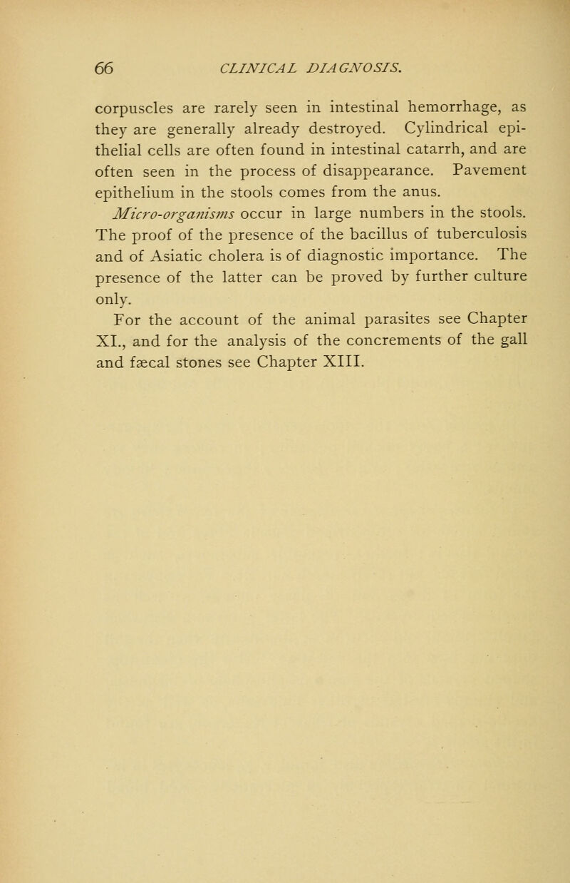 corpuscles are rarely seen in intestinal hemorrhage, as they are generally already destroyed. Cylindrical epi- thelial cells are often found in intestinal catarrh, and are often seen in the process of disappearance. Pavement epithelium in the stools comes from the anus. Micro-orga7iis7iis occur in large numbers in the stools. The proof of the presence of the bacillus of tuberculosis and of Asiatic cholera is of diagnostic importance. The presence of the latter can be proved by further culture only. For the account of the animal parasites see Chapter XI., and for the analysis of the concrements of the gall and faecal stones see Chapter XIII.