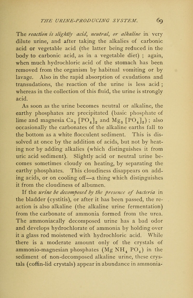 The reaction is slightly acid, neutral, or alkaline in very dilute urine, and after taking the alkalies of carbonic acid or vegetable acid (the latter being reduced in the body to carbonic acid, as in a vegetable diet) ; again, when much hydrochloric acid of the stomach has been removed from the organism by habitual vomiting or by lavage. Also in the rapid absorption of exudations and transudations, the reaction of the urine is less acid ; whereas in the collection of this fluid, the urine is strongly acid. As soon as the urine becomes neutral or alkaline, the earthy phosphates are precipitated (basic phosphate of lime and magnesia Cag [PO^]^ and Mgg [PO^Jg) ; also occasionally the carbonates of the alkaline earths fall to the bottom as a white flocculent sediment. This is dis- solved at once by the addition of acids, but not by heat- ing nor by adding alkalies (which distinguishes it from uric acid sediment). Slightly acid or neutral urine be- comes sometimes cloudy on heating, by separating the earthy phosphates. This cloudiness disappears on add- ing acids, or on cooling off—a thing which disti.nguishes it from the cloudiness of albumen. If the urine be decomposed by the presence of bacteria in the bladder (cystitis), or after it has been passed, the re- action is also alkaline (the alkaline urine fermentation) from the carbonate of ammonia formed from the urea. The ammoniacally decomposed urine has a bad odor and develops hydrochlorate of ammonia by holding over it a glass rod moistened with hydrochloric acid. While there is a moderate amount only of the crystals of ammonio-magnesian phosphates (Mg NH^ ^^^ '^^ ^'^^ sediment of non-decomposed alkaline urine, these crys- tals (coffin-lid crystals) appear in abundance in ammonia-