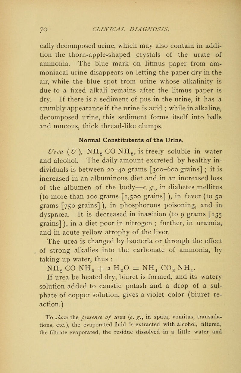 cally decomposed urine, which may also contain in addi- tion the thorn-apple-shaped crystals of the urate of ammonia. The blue mark on litmus paper from am- moniacal urine disappears on letting the paper dry in the air, while the blue spot from urine whose alkalinity is due to a fixed alkali remains after the litmus paper is dry. If there is a sediment of pus in the urine, it has a crumbly appearance if the urine is acid ; while in alkalin,e, decomposed urine, this sediment forms itself into balls and mucous, thick thread-like clumps. Normal Constitutents of the Urine. U?-ea (^), NHg CO NH^, is freely soluble in water and alcohol. The daily amount excreted by healthy in- dividuals is between 20-40 grams [300-600 grains] ; it is increased in an albuminous diet and in an increased loss of the albumen of the body—e. g., in diabetes mellitus (to more than 100 grams [1,500 grains] ), in fever (to 50 grams [750 grains] ), in phosphorous poisoning, and in dyspnoea. It is decreased in inasition (to 9 grams [135 grains] ), in a diet poor in nitrogen ; further, in uraemia, and in acute yellow atrophy of the liver. The urea is changed by bacteria or through the effect of strong alkalies into the carbonate of ammonia, by taking up water, thus : NHg CO NHg -f 2 H3O = NH^ CO3 NH^. If urea be heated dry, biuret is formed, and its watery solution added to caustic potash and a drop of a sul- phate of copper solution, gives a violet color (biuret re- action.) To sAow the presence of urea (e. g., in sputa, vomitus, transuda- tions, etc.), the evaporated fluid is extracted with alcohol, filtered, the filtrate evaporated, the residue dissolved in a little water and