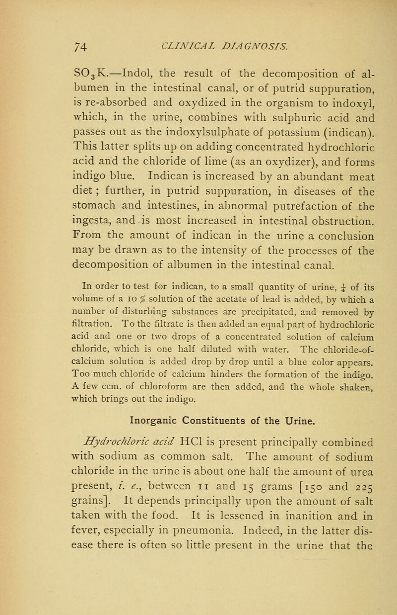 SO3K.—Indol, the result of the decomposition of al- bumen in the intestinal canal, or of putrid suppuration, is re-absorbed and oxydized in the organism to indoxyl, which, in the urine, combines with sulphuric acid and passes out as the indoxylsulphate of potassium (indican). This latter splits up on adding concentrated hydrochloric acid and the chloride of lime (as an oxydizer), and forms indigo blue. Indican is increased by an abundant meat diet ; further, in putrid suppuration, in diseases of the stomach and intestines, in abnormal putrefaction of the ingesta, and.is most increased in intestinal obstruction. From the amount of indican in the urine a conclusion may be drawn as to the intensity of the processes of the decomposition of albumen in the intestinal canal. In order to test for indican, to a small quantity of urine, \ of its volume of a 10 ,^ solution of the acetate of lead is added, by which a number of disturbing substances are j^recipitated, and removed by filtration. To the filtrate is then added an equal part of hydrochloric acid and one or two drops of a concentrated solution of calcium chloride, which is one half diluted with water. The chloride-of- calcium solution is added drop by drop until a blue color appears. Too much chloride of calcium hinders the formation of the indigo. A few ccm. of chloroform are then added, and the whole shaken, which brings out the indigo. Inorganic Constituents of the Urine. Hydrochloric acid HCl is present principally combined with sodium as common salt. The amount of sodium chloride in the urine is about one half the amount of urea present, /. <?., between ii and 15 grams [150 and 225 grains]. It depends principally upon the amount of salt taken with the food. It is lessened in inanition and in fever, especially in pneumonia. Indeed, in the latter dis- ease there is often so little present in the urine that the