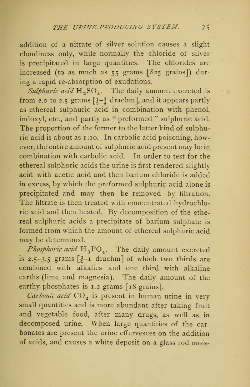 addition of a nitrate of silver solution causes a slight cloudiness only, while normally the chloride of silver is precipitated in large quantities. The chlorides are increased (to as much as 55 grams [825 grains]) dur- ing a rapid re-absorption of exudations. Sulphuric acidYi^'^iO^. The daily amount excreted is from 2.0 to 2.5 grams [|—f drachm], and it appears partly as ethereal sulphuric acid in combination with phenol, indoxyl, etc., and partly as  preformed  sulphuric acid. The proportion of the former to the latter kind of sulphu- ric acid is about as 1:10. In carbolic acid poisoning, how- ever, the entire amount of sulphuric acid present may be in combination with carbolic acid. In order to test for the ethereal sulphuric acids the urine is first rendered slightly acid with acetic acid and then barium chloride is added in excess, by which the preformed sulphuric acid alone is precipitated and may then be removed by filtration. The filtrate is then treated with concentrated hydrochlo- ric acid and then heated. By decomposition of the ethe- real sulphuric acids a precipitate of barium sulphate is formed from which the amount of ethereal sulphuric acid may be determined. Phosphoric acid HgPO^. The daily amount excreted is 2.5-3.5 grams [|-i drachm] of which two thirds are combined with alkalies and one third with alkaline earths (lime and magnesia). The daily amount of the earthy phosphates is 1.2 grams [18 grains]. Carbonic acid COg is present in human urine in very small quantities and is more abundant after taking fruit and vegetable food, after many drugs, as well as in decomposed urine. When large quantities of the car- bonates are present the urine effervesces on the addition of acids, and causes a white deposit on a glass rod mois-