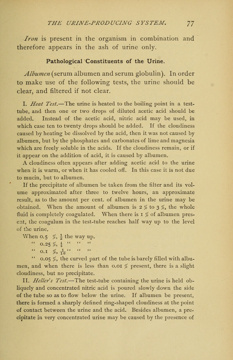 Iron is present in the organism in combination and therefore appears in the ash of urine only. Pathological Constituents of the Urine. Albumen (serum albumen and serum globulin). In order to make use of the following tests, the urine should be clear, and filtered if not clear. I. Heat Test.—The urine is heated to the boiling point in a test- tube, and then one or two drops of diluted acetic acid should be added. Instead of the acetic acid, nitric acid may be used, in which case ten to twenty drops should be added. If the cloudiness caused by heating be dissolved by the acid, then it was not caused by albumen, but by the phosphates and carbonates of lime and magnesia which are freely soluble in the acids. If the cloudiness remain, or if it appear on the addition of acid, it is caused by albumen. A cloudiness often appears after adding acetic acid to the urine when it is warm, or when it has cooled off. In this case it is not due to mucin, but to albumen. If the precipitate of albumen be taken from the filter and its vol- ume approximated after three to twelve hours, an approximate result, as to the amount per cent, of albumen in the urine may be obtained. When the amount of albumen is 2 ^ to 3 ^, the whole fluid is completely coagulated. When there is i ^ of albumen pres- ent, the coagulum in the test-tube reaches half way up to the level of the urine. When o. 5 ^, \ the way up. 1 <'  0.1 ^, Jo  0.05 %, the curved part of the tube is barely filled with albu- men, and when there is less than o.oi % present, there is a slight cloudiness, but no precipitate. II. Heller s Test.—The test-tube containing the urine is held ob- liquely and concentrated nitric acid is poured slowly down the side of the tube so as to flow below the urine. If albumen be present, there is formed a sharply defined ring-shaped cloudiness at the point of contact between the urine and the acid. Besides albumen, a pre- cipitate in very concentrated urine may be caused by the presence of