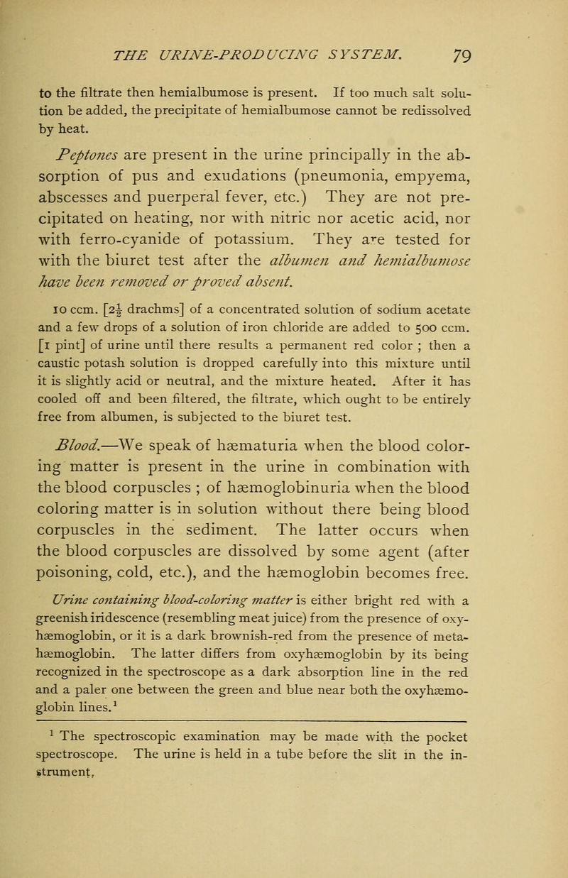 to the filtrate then hemialbumose is present. If too much salt solu- tion be added, the precipitate of hemialbumose cannot be redissolved by heat. Peptojies are present in the urine principally in the ab- sorption of pus and exudations (pneumonia, empyema, abscesses and puerperal fever, etc.) They are not pre- cipitated on heating, nor with nitric nor acetic acid, nor with ferro-cyanide of potassium. They a:^e tested for with the biuret test after the albumen and hemialbumose have been removed or proved absent. 10 ccm. \2.\ drachms] of a concentrated solution of sodium acetate and a few drops of a solution of iron chloride are added to 500 ccm. [i pint] of urine until there results a permanent red color ; then a caustic potash solution is dropped carefully into this mixture until it is slightly acid or neutral, and the mixture heated. After it has cooled off and been filtered, the filtrate, which ought to be entirely free from albumen, is subjected to the biuret test. Blood.—We speak of hasmaturia when the blood color- ing matter is present in the urine in combination with the blood corpuscles ; of hsemoglobinuria when the blood coloring matter is in solution without there being blood corpuscles in the sediment. The latter occurs when the blood corpuscles are dissolved by some agent (after poisoning, cold, etc.), and the haemoglobin becomes free. Urine containing blood-coloring matter is either bright red with a greenish iridescence (resembling meat juice) from the presence of oxy- haemoglobin, or it is a dark brownish-red from the presence of meta- hsemoglobin. The latter differs from oxyhasmoglobin by its being recognized in the spectroscope as a dark absorption line in the red and a paler one between the green and blue near both the oxyhsemo- globin lines. ^ ^ The spectroscopic examination may be made with the pocket spectroscope. The urine is held in a tube before the slit m the in- strument.