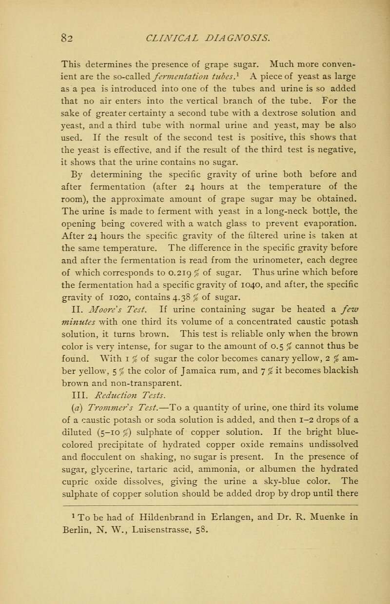 This determines the presence of grape sugar. Much more conven- ient are the ?,o-ca.\\Q^ fe7'vie}ttatio7i tubes} A piece of yeast as large as a pea is introduced into one of the tubes and urine is so added that no air enters into the vertical branch of the tube. For the sake of greater certainty a second tube with a dextrose solution and yeast, and a third tube with normal urine and yeast, may be also used. If the result of the second test is positive, this shows that the yeast is effective, and if the result of the third test is negative, it shows that the urine contains no sugar. By determining the specific gravity of urine both before and after fermentation (after 24 hours at the temperature of the room), the approximate amount of grape sugar may be obtained. The urine is made to ferment with yeast in a long-neck bottle, the opening being covered with a watch glass to prevent evaporation. After 24 hours the specific gravity of the filtered urine is taken at the same temperature. The difference in the specific gravity before and after the fermentation is read from the urinometer, each degree of which corresponds to 0.219 ^ of sugar. Thus urine which before the fermentation had a specific gravity of 1040, and after, the specific gravity of 1020, contains 4.38 % of sugar. II. Moore s Test. If urine containing sugar be heated a few minutes with one third its volume of a concentrated caustic potash solution, it turns brown. This test is reliable only when the brown color is very intense, for sugar to the amount of 0.5 % cannot thus be found. With i % of sugar the color becomes canary yellow, 2 % am- ber yellow, 5 ^ the color of Jamaica rum, and 7 ^ it becomes blackish brown and non-transparent. III. Reduction Tests. {a) Trommers Test.—To a quantity of urine, one third its volume of a caustic potash or soda solution is added, and then 1-2 drops of a diluted (5-10 ^) sulphate of copper solution. If the bright blue- colored precipitate of hydrated copper oxide remains undissolved and flocculent on shaking, no sugar is present. In the presence of sugar, glycerine, tartaric acid, ammonia, or albumen the hydrated cupric oxide dissolves, giving the urine a sky-blue color. The sulphate of copper solution should be added drop by drop until there ^ To be had of Hildenbrand in Erlangen, and Dr. R. Muenke in Berlin, N, W., Luisenstrasse, 58.