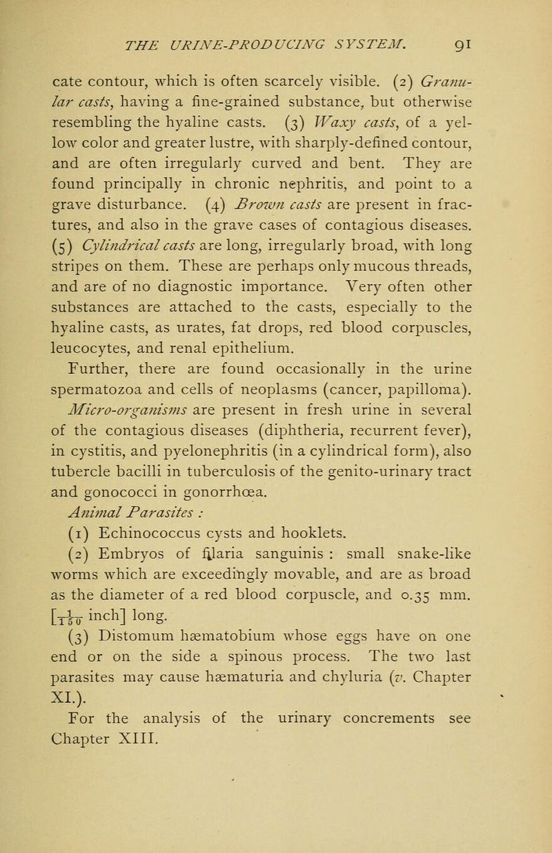 cate contour, which is often scarcely visible. (2) Granu- lar casts, having a fine-grained substance, but otherwise resembling the hyaline casts. (3) Waxy casts, of a yel- low color and greater lustre, with sharply-defined contour, and are often irregularly curved and bent. They are found principally in chronic nephritis, and point to a grave disturbance. (4) Brown casts are present in frac- tures, and also in the grave cases of contagious diseases. (5) Cylindrical casts are long, irregularly broad, with long stripes on them. These are perhaps only mucous threads, and are of no diagnostic importance. Very often other substances are attached to the casts, especially to the hyaline casts, as urates, fat drops, red blood corpuscles, leucocytes, and renal epithelium. Further, there are found occasionally in the urine spermatozoa and cells of neoplasms (cancer, papilloma). Micro-organisms are present in fresh urine in several of the contagious diseases (dii^htheria, recurrent fever), in cystitis, and pyelonephritis (in a cylindrical form), also tubercle bacilli in tuberculosis of the genito-urinary tract and gonococci in gonorrhoea. Animal Parasites : (i) Echinococcus cysts and booklets. (2) Embryos of f^laria sanguinis : small snake-like worms which are exceedingly movable, and are as broad as the diameter of a red blood corpuscle, and 0.35 mm. [_|_ inch] long. (3) Distomum haematobium whose eggs have on one end or on the side a spinous process. The two last parasites may cause haematuria and chyluria {i\ Chapter XL). For the analysis of the urinary concrements see Chapter XIII.