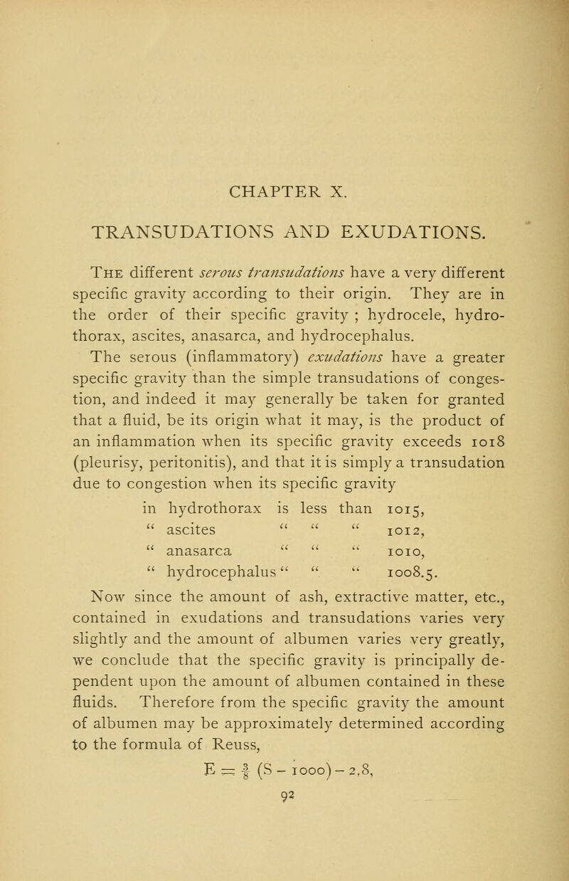 TRANSUDATIONS AND EXUDATIONS. The different serous transudations have a very different specific gravity according to their origin. They are in the order of their specific gravity ; hydrocele, hydro- thorax, ascites, anasarca, and hydrocephalus. The serous (inflammatory) exudations have a greater specific gravity than the simple transudations of conges- tion, and indeed it may generally be taken for granted that a fluid, be its origin what it may, is the product of an inflammation when its specific gravity exceeds 1018 (pleurisy, peritonitis), and that it is simply a transudation due to congestion when its specific gravity in hydrothorax is less than 1015,  ascites   '-'■ 1012,  anasarca   ' loio,  hydrocephalus   1008.5. Now since the amount of ash, extractive matter, etc., contained in exudations and transudations varies very slightly and the amount of albumen varies very greatly, we conclude that the specific gravity is principally de- pendent upon the amount of albumen contained in these fluids. Therefore from the specific gravity the amount of albumen may be approximately determined according to the formula of Reuss, E — I (S - 1000) ~ 2,8, 93