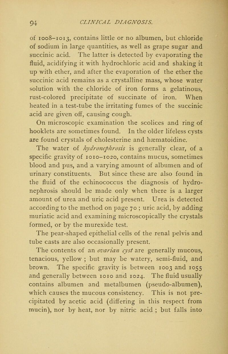 of 1008-1013, contains little or no albumen, but chloride of sodium in large quantities, as well as grape sugar and succinic acid. The latter is detected by evaporating the fluid, acidifying it with hydrochloric acid and shaking it up with ether, and after the evaporation of the ether the succinic acid remains as a crystalline mass, whose water solution with the chloride of iron forms a gelatinous, rust-colored precipitate of succinate of iron. When heated in a test-tube the irritating fumes of the succinic acid are given off, causing cough. On microscopic examination the scolices and ring of hooklets are sometimes found. In the older lifeless cysts are found crystals of Cholesterine and hsematoidine. The water of hydronephrosis is generally clear, of a specific gravity of 1010-1020, contains mucus, sometimes blood and pus, and a varying amount of albumen and of urinary constituents. But since these are also found in the fluid of the echinococcus the diagnosis of hydro- nephrosis should be made only when there is a larger amount of urea and uric acid present. Urea is detected according to the method on page 70 ; uric acid, by adding muriatic acid and examining microscopically the crystals formed, or by the murexide test. The pear-shaped epithelial cells of the renal pelvis and tube casts are also occasionally present. The contents of an ovarian cyst are generally mucous, tenacious, yellow ; but may be watery, semi-fluid, and brown. The specific gravity is between 1003 and 1055 and generally between loio and 1024. The fluid usually contains albumen and metalbumen (pseudo-albumen), which causes the mucous consistency. This is not pre- cipitated by acetic acid (differing in this respect from mucin), nor by heat, nor by nitric acid ; but falls into