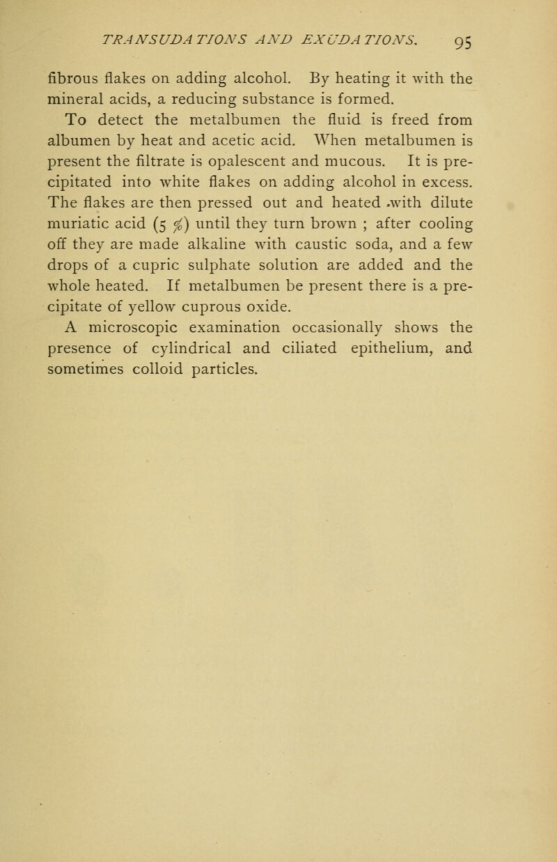 fibrous flakes on adding alcohol. By heating it with the mineral acids, a reducing substance is formed. To detect the metalbumen the fluid is freed from albumen by heat and acetic acid. When metalbumen is present the filtrate is opalescent and mucous. It is pre- cipitated into white flakes on adding alcohol in excess. The flakes are then pressed out and heated .with dilute muriatic acid (5 (f) until they turn brown ; after cooling off they are made alkaline with caustic soda, and a few drops of a cupric sulphate solution are added and the whole heated. If metalbumen be present there is a pre- cipitate of yellow cuprous oxide. A microscopic examination occasionally shows the presence of cylindrical and ciliated epithelium, and sometimes colloid particles.