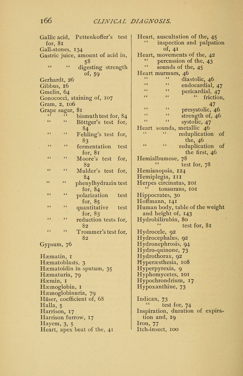 Gallic acid, Pettenkoffer's test for, 8i Gall-stones, 134 Gastric juice, amount of acid in,   digesting strength of, 59 Gerhardt, 26 Gibbus, 16 Gmelin, 64 Gonococci, staining of, 107 Gram, 2, 106 Grape sugar, 81 bismuth test for, 84 Böttger's test for, 84 Fehling's test for, fermentation test for, 81 Moore's test for, 82 Mulder's test for, 84 Phenylhydrazin test for, 84 polarization test for, 85 quantitative test for, 83 reduction tests for, 82 Trommer's test for, 82 Gypsum, 76 Haematin, I Hsematoblasts, 3 Hsematoidin in sputum, 35 Haematuria, 79 Haemin, i Haemoglobin, i Hemoglobinuria, 79 Haser, coefficient of, 68 Halla, 5 Harrison, 17 Harrison furrow, 17 Hay em, 3, 5 Heart, apex beat of the, 41 Heart, auscultation of the, 45  inspection and palpation of, 41 Heart, movements of the, 42  percussion of the, 43  sounds of the, 45 Heart murmurs, 46   diastolic, 46 **  endocardial, 47   pericardial, 47  friction, . 47 **  presystolic, 46   strength of, 46   systolic, 47 Heart sounds, metallic 46   reduplication of the, 46   reduplication of the first, 46 Hemialbumose, 78  test for, 78 Hemianopsia, 124 Hemiplegia, iii Herpes circinatus, loi  tonsurans, loi Hippocrates, 30 Hoffmann, 141 Human body, table of the weight and height of, 143 Hydrobilirubin, 80  test for, 81 Hydrocele, 92 Hydrocephalus, 92 Hydronephrosis, 94 Hydro-quinone, 73 Hydrothorax, 92 Hypersesthesia, 108 Hyperpyrexia, 9 Hyphomycetes, loi Hypochrondrium, 17 Hypoxanthine, 73 Indican, 73  test for, 74 Inspiration, duration of expira- tion and, 19 Iron, 77 Itch-insect, 100