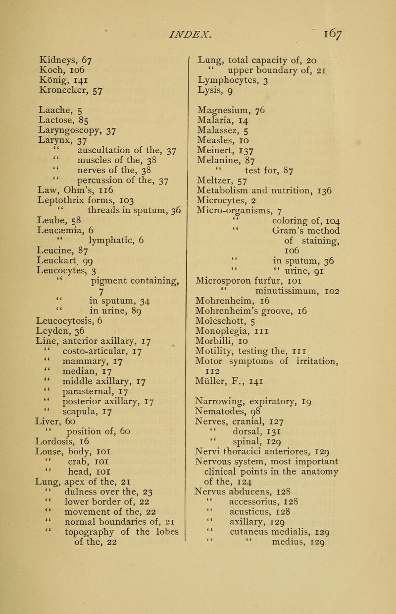 Kidneys, 67 Koch, 106 König, 141 Kronecker, 57 Laache, 5 Lactose, 85 Laryngoscopy, 37 Larynx, 37  auscultation of the, 37  muscles of the, 38  nerves of the, 38  percussion of the, 37 Law, Ohm's, 116 Leptothrix forms, 103  threads in sputum, 36 Leube, 58 Leucaemia, 6  lymphatic, 6 Leucine, 87 Leuckart 99 Leucocytes, 3  pigment containing, 7  in sputum, 34  in urine, 89 Leucocytosis, 6 Leyden, 36 Line, anterior axillary, 17  costo-articular, 17  mammary, 17 *' median, 17  middle axillary, 17  parasternal, 17 *' posterior axillary, 17  scapula, 17 Liver, 60  position of, 60 Lordosis, 16 Louse, body, loi  crab, loi  head, loi Lung, apex of the, 21  dulness over the, 23  lower border of, 22  movement of the, 22  normal boundaries of, 21  topography of the lobes of the, 22 Lung, total capacity of, 20  upper boundary of, 21 Lymphocytes, 3 Lysis, 9 Magnesium, 76 Malaria, 14 Malassez, 5 Measles, 10 Meinert, 137 Melanine, 87 test for, 87 Meltzer, 57 Metabolism and nutrition, 136 Microcytes, 2 Micro-organisms, 7  coloring of, 104 '* Gram's method of staining, 106  in sputum, 36 *'  urine, 91 Microsporon furfur, loi  minutissimum, 102 Mohrenheim, 16 Mohrenheim's groove, 16 Moleschott, 5 Monoplegia, 111 Morbilli, 10 Motility, testing the, iii Motor symptoms of irritation, 112 Müller, F., 141 Narrowing, expiratory, ig Nematodes, 98 Nerves, cranial, 127  dorsal, 131  spinal, 129 Nervi thoracici anteriores, 129 Nervous system, most important clinical points in the anatomy of the, 124 Nervus abducens, 128  accessorius, 128  acusticus, 128  axillary, 129  cutaneus medialis, 129   medius, 129