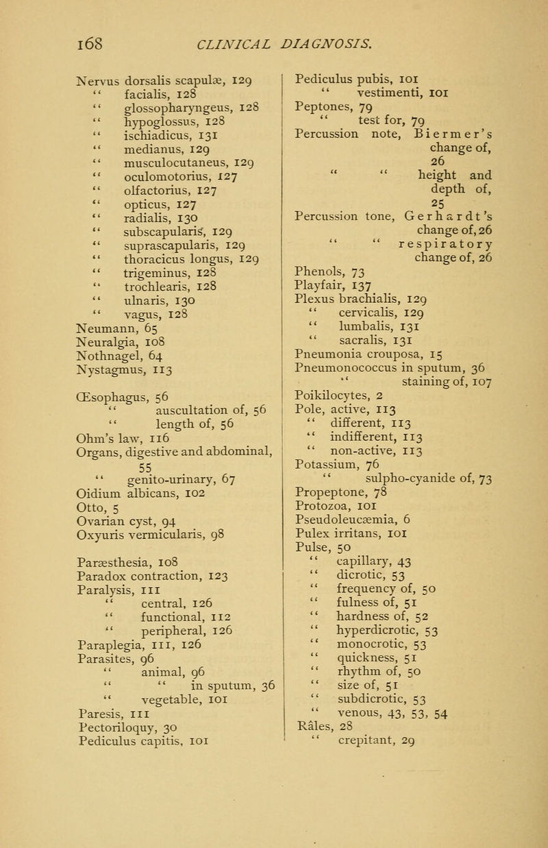 Nervus dorsalis scapulae, 129  facialis, 128  glossopharj'ngeus, 128  h}^oglossus, 128 I  ischiadicus, 131 *' medianus, 129  musculocutaneus, I2g  oculomotorius, 127  olfactorius, 127  opticus, 127  radialis, 130  subscapulariS, 129  suprascapularis, 129  thoracicus longus, 129  trigeminus, 128  trochlearis, 128  ulnaris, 130  vagus, 128 Neumann, 65 Neuralgia, 108 Nothnagel, 64 Nystagmus, 113 CEsophagus, 56  auscultation of, 56  length of, 56 Ohm's law, 116 Organs, digestive and abdominal, 55  genito-urinary, 67 Oidium albicans, 102 Otto, 5 Ovarian cyst, 94 Oxyuris vermicularis, 98 Parsesthesia, 108 Paradox contraction, 123 Paralysis, in  central, 126  functional, 112  peripheral, 126 Paraplegia, in, 126 Parasites, 96  animal, 96   in sputum, 36  vegetable, loi Paresis, in Pectoriloquy, 30 Pediculus capitis, loi Pediculus pubis, loi  vestimenti, loi Peptones, 79  test for, 79 Percussion note, Biermer's change of, 26 height and depth of, 25 Percussion tone, Gerhardt's change of, 26   respiratory change of, 26 Phenols, 73 Playfair, 137 Plexus brachialis, 129  cervicalis, 129  lumbalis, 131  sacralis, 131 Pneumonia crouposa, 15 Pneumonococcus in sputum, 36 *' staining of, 107 Poikilocytes, 2 Pole, active, 113  different, 113  indifferent, 113  non-active, 113 Potassium, 76 '* sulpho-cyanide of, 73 Propeptone, 78 Protozoa, loi Pseudoleucasmia, 6 Pulex irritans, loi Pulse, 50 capillary, 43  dicrotic, 53  frequency of, 50  fulness of, 51  hardness of, 52  hyperdicrotic, 53  monocrotic, 53  quickness, 51  rhythm of, 50  size of, 51  subdicrotic, 53 venous, 43, 53, 54 Rales, 28  crepitant, 29