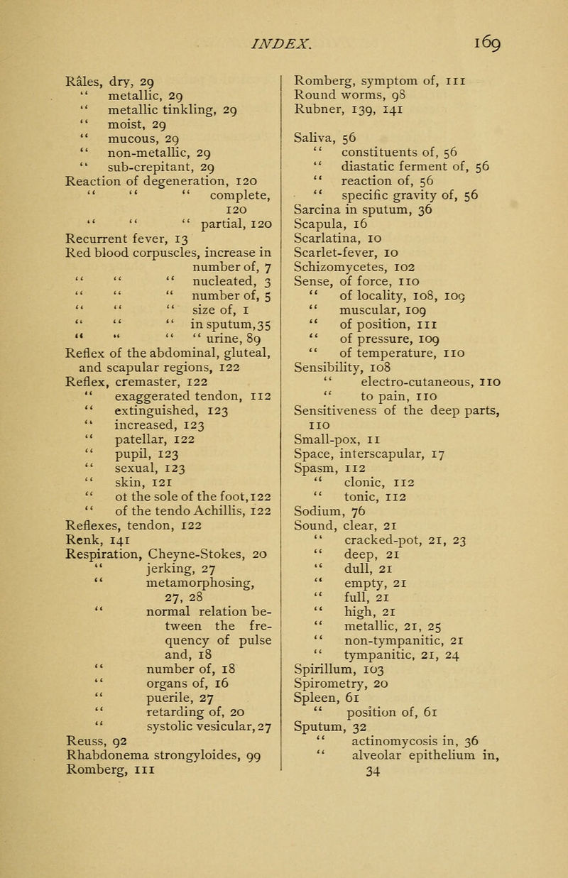 Rales, dry, 29  metallic, 29  metallic tinkling, 29  moist, 29  mucous, 29  non-metallic, 29  sub-crepitant, 29 Reaction of degeneration, 120    complete, 120    partial, 120 Recurrent fever, 13 Red blood corpuscles, increase in number of, 7 nucleated, 3 number of, 5 size of, I in sputum,35  urine, 89 Reflex of the abdominal, gluteal, and scapular regions, 122 Reflex, cremaster, 122  exaggerated tendon, 112  extinguished, 123  increased, 123  patellar, 122  pupil, 123  sexual, 123  skin, 121  ot the sole of the foot, 122  of the tendo Achillis, 122 Reflexes, tendon, 122 Renk, 141 Respiration, Cheyne-Stokes, 20  jerking, 27 ** metamorphosing, 27, 28 ** normal relation be- tween the fre- quency of pulse and, 18  number of, 18  organs of, 16 '* puerile, 27 *' retarding of, 20  systolic vesicular, 27 Reuss, 92 Rhabdonema strongyloides, 99 Romberg, iii Romberg, symptom of, in Round worms, 98 Rubner, 139, 141 Saliva, 56  constituents of, 56  diastatic ferment of, 56  reaction of, 56  specific gravity of, 56 Sarcina in sputum, 36 Scapula, 16 Scarlatina, 10 Scarlet-fever, 10 Schizomycetes, 102 Sense, of force, no  of locality, 108, 109  muscular, 109  of position, in  of pressure, 109  of temperature, no Sensibility, 108  electro-cutaneous, no  to pain, no Sensitiveness of the deep parts, no Small-pox, II Space, interscapular, 17 Spasm, 112  clonic, 112  tonic, 112 Sodium, 76 Sound, clear, 21  cracked-pot, 21, 23  deep, 21 •' dull, 21  empty, 21  full, 21  high, 21  metallic, 21, 25  non-tympanitic, 21  tympanitic, 21, 24 Spirillum, 103 Spirometry, 20 Spleen, 61  position of, 61 Sputum, 32  actinomycosis in, 36  alveolar epithelium in, 34