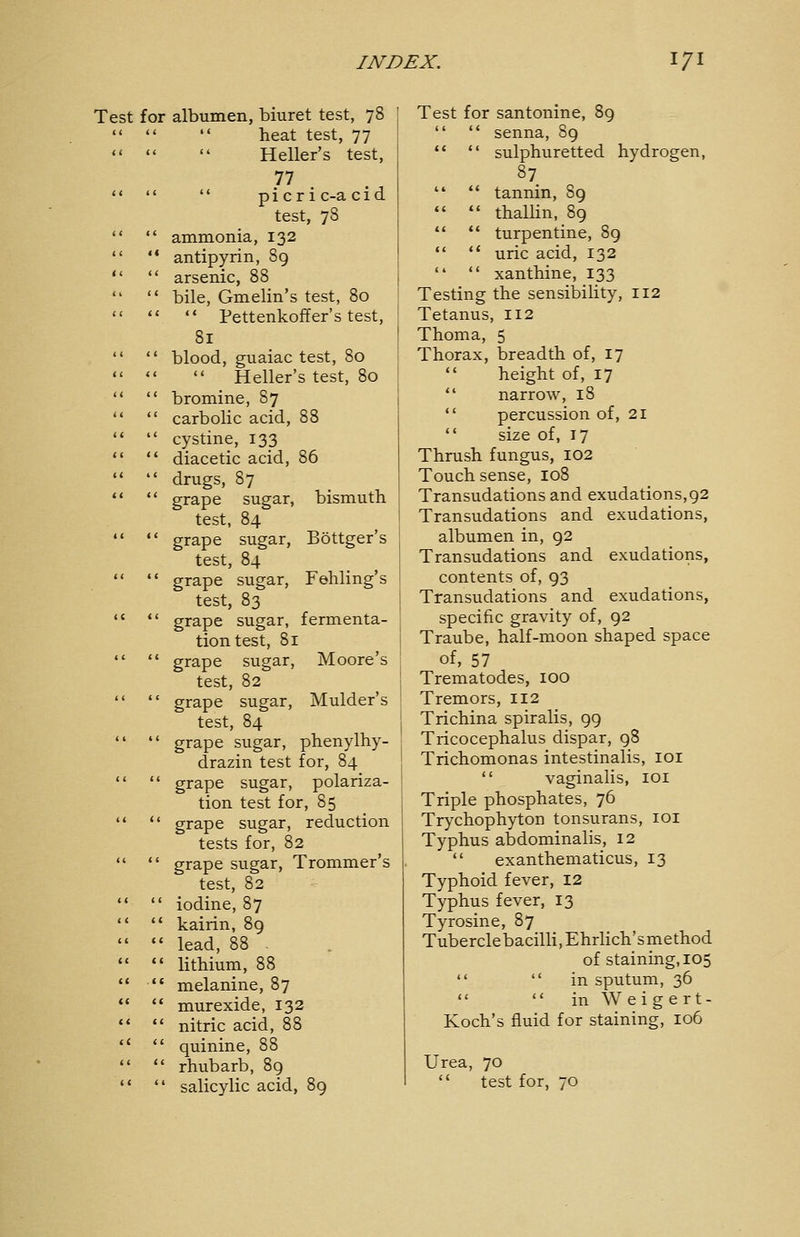 Test for albumen, biuret test, 78    heat test, 77    Heller's test, <' ♦ *  p i c r i c-a cid test, 78   ammonia, 132  '* antipyrin, 89   arsenic, 88   bile, Gmelin's test, 80    Pettenkoffer's test, 81   blood, guaiac test, 80    Heller's test, 80   bromine, 87   carbolic acid, 88   cystine, 133   diacetic acid,   drugs, 87   grape sugar, test, 84   grape sugar, test, 84   grape sugar, test, 83  *' grape sugar, tiontest, 81   grape sugar, Moore's test, 82   grape sugar, Mulder's test, 84 *'  grape sugar, Phenylhy- drazin test for, 84   grape sugar, polariza- tion test for, 85   grape sugar, reduction tests for, 82   grape sugar, Trommer's test, 82   iodine, 87   kairin, 89   lead, 88   lithium, 88   melanine, 87   murexide, 132   nitric acid, 88   quinine, 88   rhubarb, 89 •*  salicylic acid, 89 86 bismuth Böttger's Fehling's fermenta- Test for santonine, 89   senna, 89   sulphuretted hydrogen, 87   tannin, 89   thallin, 89  '* turpentine, 89   uric acid, 132   xanthine, 133 Testing the sensibility, 112 Tetanus, 112 Thoma, 5 Thorax, breadth of, 17  height of, 17  narrow, 18  percussion of, 21  size of, 17 Thrush fungus, 102 Touch sense, 108 Transudations and exudations,92 Transudations and exudations, albumen in, 92 Transudations and exudations, contents of, 93 Transudations and exudations, specific gravity of, 92 Traube, half-moon shaped space of, 57 Trematodes, 100 Tremors, 112 Trichina spiralis, 99 Tricocephalus dispar, 98 Trichomonas intestinalis, loi  vaginalis, loi Triple phosphates, 76 Trychophyton tonsurans, loi Typhus abdominalis, 12  exanthematicus, 13 Typhoid fever, 12 Typhus fever, 13 Tyrosine, 87 Tuberclebacilli, Ehrlich'smethod of staining, 105   in sputum, 36   in Weigert- Koch's fluid for staining, 106 Urea, 70  test for, 70