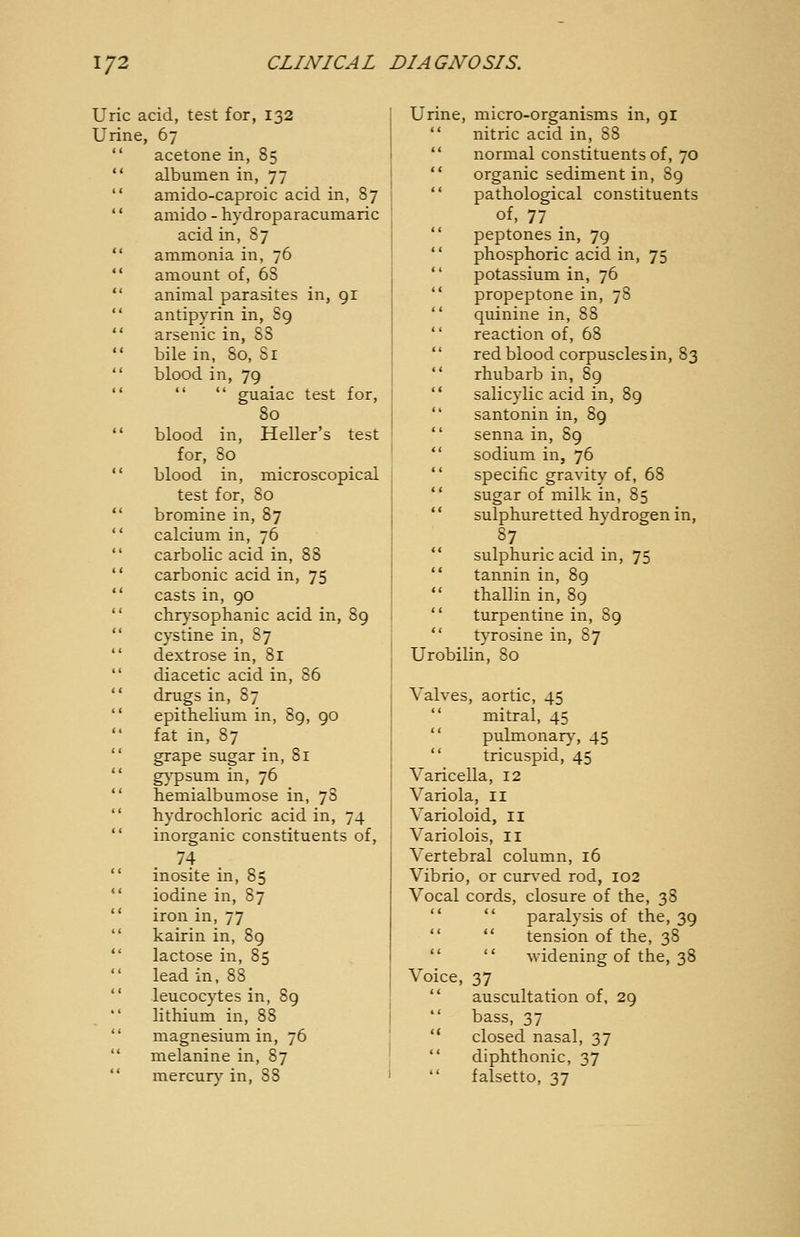 Uric acid, test for, 132 Urine, 67 acetone in, 85 albumen in, 77 amido-caproic acid in, 87 amido - hydroparacumaric acid in, 87 ammonia in, 76 amount of, 68 animal parasites in, gi antipyrin in, 89 arsenic in, 88 bile in, 80, 81 blood in, 79   guaiac test for, 80 blood in. Heller's test for, 80 blood in, microscopical test for, 80 bromine in, 87 calcium in, 76 carbolic acid in, 88 carbonic acid in, 75 casts in, 90 chrysophanic acid in, 89 cystine in, 87 dextrose in, 81 diacetic acid in, 86 drugs in, 87 epithelium in, 89, 90 fat in, 87 grape sugar in, 81 g^'psum in, 76 heniialbumose in, 78 hydrochloric acid in, 74 inorganic constituents of, 74 inosite in, 85 iodine in, 87 iron in, 77 kairin in, 89 lactose in, 85 lead in, 88 leucocytes in, 89 lithium in, 88 magnesium in, 76 melanine in, 87 Urine, micro-organisms in, 91 ** nitric acid in, 88  normal constituents of, 70  organic sediment in, 89  pathological constituents of, 77 .  peptones in, 79  phosphoric acid in, 75  potassium in, 76  propeptone in, 78  quinine in, 88  reaction of, 68  red blood corpuscles in, 83  rhubarb in, 89  salicylic acid in, 8g  santonin in, 89 *' senna in, 89  sodium in, 76  specific gravity of, 68  sugar of milk in, 85 '' sulphuretted hydrogen in, ^7 . . .  sulphuric acid in, 75  tannin in, 89  thallin in, 89  turpentine in, 89  tyrosine in, 87 Urobilin, 80 Valves, aortic, 45  mitral, 45  pulmonar)% 45  tricuspid, 45 Varicella, 12 Variola, 11 Varioloid, ii Variolois, II Vertebral column, 16 Vibrio, or curved rod, 102 Vocal cords, closure of the, 38   paralysis of the, 39   tension of the, 38   -widening of the, 38 Voice, 37  auscultation of, 29  bass, 37  closed nasal, 37  diphthonic, 37