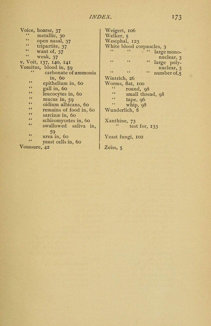 Voice, hoarse, 37  metallic, 30  open nasal, 37  tripartite, 37  want of, 37  weak, 37 V. Voit, 137, 140, 141 Vomitus, blood in, 59 '' carbonate of ammonia in, 60 epithelium in, 60 gall in, 60 leucocytes in, 60 mucus in, 59 oidium albicans, 60 remains of food in, 60 sarcinae in, 60 schizomycetes in, 60 swallowed saliva in, 59. urea in, 60 yeast cells in, 60 Voussure, 42 Weigert, 106 Welker, 5 Westphal, 123 White blood corpuscles, 3    large mono- nuclear, 3  large poly- nuclear, 3    number of,5 Wintrich, 26 Worms, flat, 100  round, 98 '* small thread, 98  tape, 96  whip, 98 Wunderlich, 8 Xanthine, 73  test for, 133 Yeast fungi, 102 Zeiss, 5
