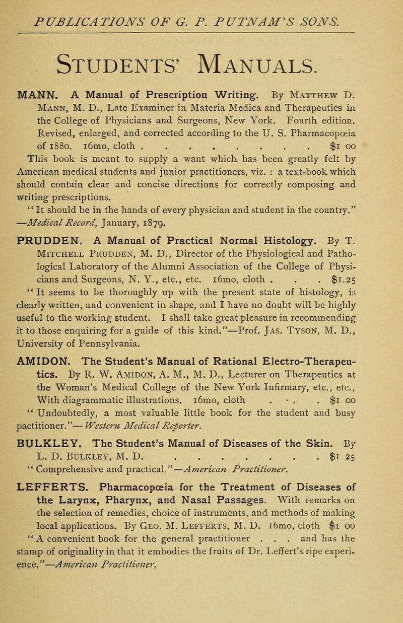 Students' Manuals. MANN. A Manual of Prescription Writing. By Matthew D. Mann, M. D., Late Examiner in Materia Medica and Therapeutics in the College of Physicians and Surgeons, New York. Fourth edition. Revised, enlarged, and corrected according to the U. S. Pharmacopoeia of 1880. i6mo, cloth ........ $1 00 This book is meant to supply a want which, has been greatly felt by American medical students and junior practitioners, viz, : a text-book which should contain clear and concise directions for correctly composing and writing prescriptions.  It should be in the hands of every physician and student in the countrj'. —Medical Record, January, 1879. PRUDDEN. A Manual of Practical Normal Histology. By T. Mitchell Prudden, M. D., Director of the Physiological and Patho- logical Laboratory of the Alumni Association of the College of Physi- cians and Surgeons, N. Y., etc., etc. i6mo, cloth . . . $1.25  It seems to be thoroughly up with the present state of histology, is clearly written, and convenient in shape, and I have no doubt will be highly useful to the working student. I shall take great pleasure in recommending it to those enquiring for a guide of this kind.—Prof. Jas. Tyson, M. D., University of Pennsylvania. AMIDON. The Student's Manual of Rational Electro-Therapeu- tics. By R. W. Amidon, A. M., M. D., Lecturer on Therapeutics at the Woman's Medical College of the New York Infirmary, etc., etc., With diagrammatic illustrations. i6mo, cloth . • . . $1 00  Undoubtedly, a most valuable little book for the student and busy pactitioner.— Western Medical Reporter. BULKLEY. The Student's Manual of Diseases of the Skin. By L. D. BuLKLEY, M. D. $1 25  Comprehensive and practical.—American Practitioner, LEFFERTS. Pharmacopoeia for the Treatment of Diseases of the Larynx, Pharynx, and Nasal Passages. With remarks on the selection of remedies, choice of instruments, and methods of making local applications. By Geo. M. Lefferts, M. D. i6mo, cloth $1 00  A convenient book for the general practitioner . . . and has the stamp of originality in that it embodies the fruits of Dr, Leffert's ripe experi- ence, —American Practitioner,
