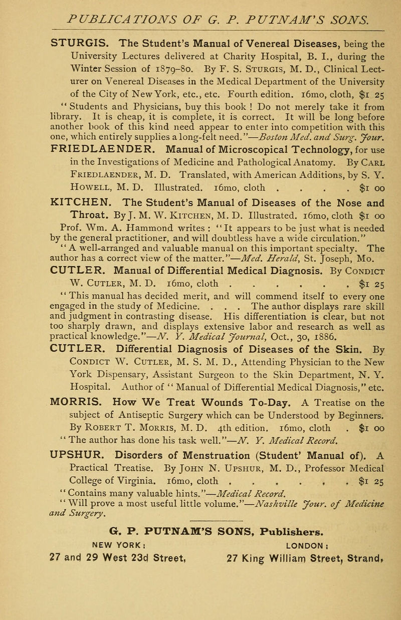 STURGIS. The Student's Manual of Venereal Diseases, being the University Lectures delivered at Charity Hospital, B. I., during the Winter Session of 1S79-80. By F. S. Sturgis, M. D., Clinical Lect- urer on Venereal Diseases in the Medical Department of the University of the City of New York, etc., etc. Fourth edition. i6mo, cloth, $i 25  Students and Physicians, buy this book ! Do not merely take it from library. It is cheap, it is complete, it is correct. It will be long before another book of this kind need appear to enter into competition with this one, which entirely supplies a long-felt need.—Boston Aled. and Surg. your. FRIEDLAENDER. Manual of Microscopical Technology, for use in the Investigations of Medicine and Pathological Anatomy. By Carl FRIEDLAENDER, M. D. Translated, with American Additions, by S. Y. Howell, M. D. Illustrated. i6mo, cloth . . . . $1 00 KITCHEN. The Student's Manual of Diseases of the Nose and Throat. By J. M. W. Kitchen, M. D. Illustrated. i6mo, cloth $1 00 Prof. Wm. A. Hammond writes : It appears to be just what is needed by the general practitioner, and will doubtless have a wide circulation,  A well-arranged and valuable manual on this important specialty. The author has a correct view of the matter.—Med. Herald, St. Joseph, Mo. CUTLER. Manual of Differential Medical Diagnosis. By Condict W. Cutler, M. D. i6mo, cloth $1 25  This manual has decided merit, and will commend itself to everyone engaged in the study of Medicine. . . . The author displays rare skill and judgment in contrasting disease. His differentiation is clear, but not too sharply drawn, and displays extensive labor and research as well as practical knowledge.—N. Y. Medical Journal, Oct., 30, 1886. CUTLER. Differential Diagnosis of Diseases of the Skin. By Condict W. Cutler, M. S. M. D., Attending Physician to the New York Dispensary, Assistant Surgeon to the Skin Department, N. Y. Hospital. Author of  Manual of Differential Medical Diagnosis, etc. MORRIS. How We Treat Wounds To-Day. A Treatise on the subject of Antiseptic Surgery which can be Understood by Beginners. By Robert T. Morris, M. D. 4th edition. i6mo, cloth . $1 00  The author has done his task well.—N. Y. Medical Record. UPSHUR. Disorders of Menstruation (Student' Manual of). A Practical Treatise. By John N. Upshur, M. D., Professor Medical College of Virginia. i6mo, cloth $1 25  Contains many valuable hints.—Medical Record.  Will prove a most useful little volume.—Nashville Jour, of Medicine and Surgery. G. P. PUTNAM'S SONS, Publishers. NEW YORK: LONDON;