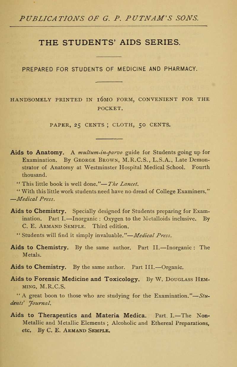 THE STUDENTS' AIDS SERIES. PREPARED FOR STUDENTS OF MEDICINE AND PHARMACY. HANDSOMELY PRINTED IN i6M0 FORM, CONVENIENT FOR THE POCKET. PAPER, 25 CENTS ; CLOTH, 50 CENTS. Aids to Anatomy. A multum-in-parvo guide for Students going up for Examination. By George Brown, M.R.C.S. , L.S.A., Late Demon- strator of Anatomy at Westminster Hospital Medical School. Fourth thousand.  This little book is well done.—The Lancet.  With this little work students need have no dread of College Examiners. —Medical Press. Aids to Chemistry. Specially designed for Students preparing for Exam- ination. Part I.—Inorganic : Oxygen to the Metalloids inclusive. By C. E. Armand Semple. Third edition.  Students will find it simply invaluable.—Medical Press. Aids to Chemistry. By the same author. Part II.—Inorganic : The Metals. Aids to Chemistry. By the same author. Part III.—Organic. Aids to Forensic Medicine and Toxicology. By W. Douglass Hem- ming, M.R.C.S. A great boon to those who are studying for the Examination.—Stu- dents' yournal. Aids to Therapeutics and Materia Medica. Part. I.—The Non- Metallic and Metallic Elements ; Alcoholic and Ethereal Preparations, etc. By C. E. Armand Semple.