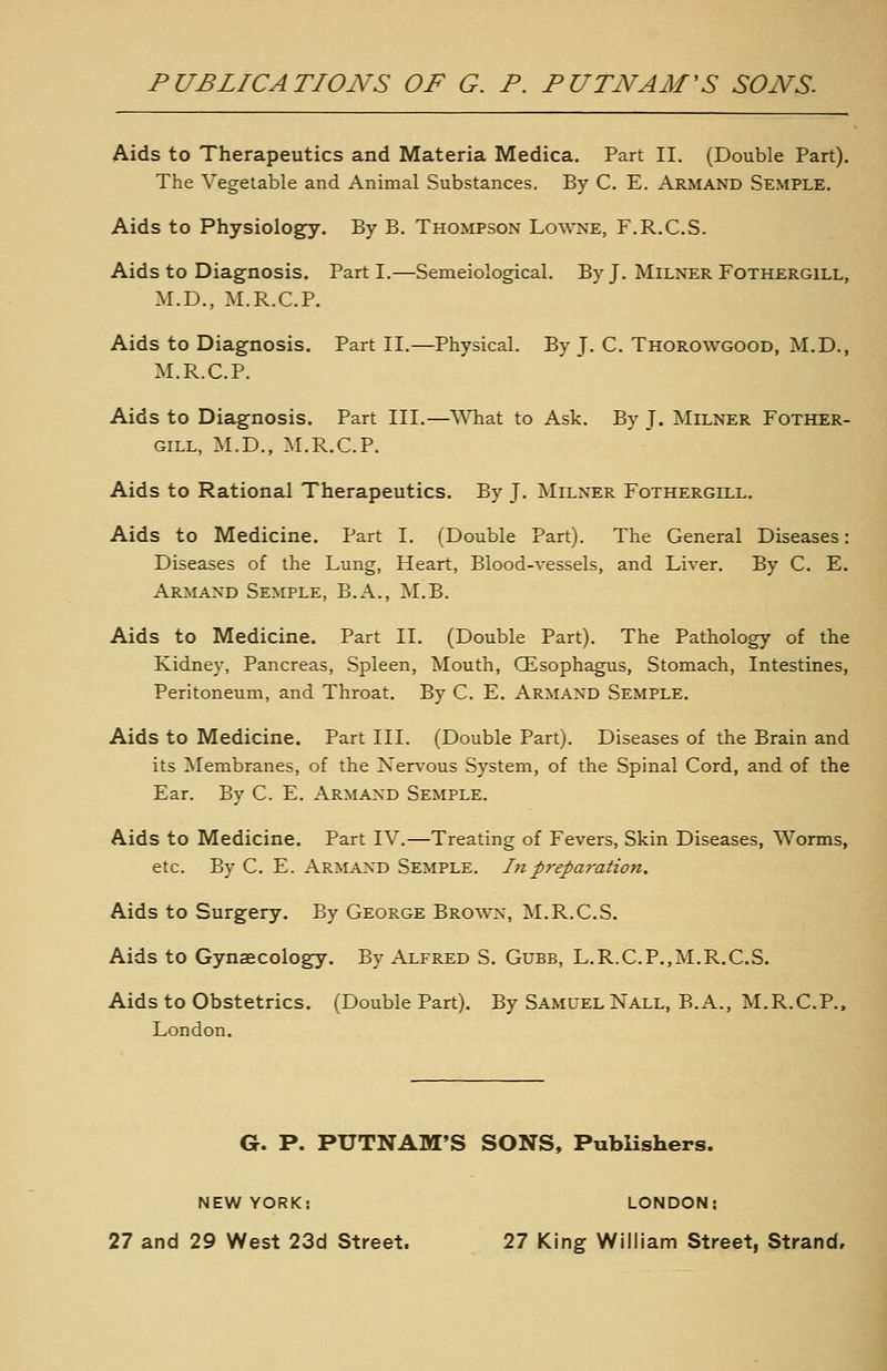 Aids to Therapeutics and Materia Medica. Part II. (Double Part). The Vegetable and Animal Substances. By C. E. Armand Semple. Aids to Physiology. By B. Thompson Lowne, F.R.C.S. Aids to Diagnosis. Parti.—Semeiological. By J. Milker Fothergill, M.D., M.R.C.P. Aids to Diagnosis. Part II.—Physical. By J. C. Thorowgood, M.D., M.R.C.P. Aids to Diagnosis. Part III.—AMiat to Ask. By J. Milner Fother- gill, M.D., M.R.C.P. Aids to Rational Therapeutics. By J. Milxer Fothergill. Aids to Medicine. Part I. (Double Part). The General Diseases: Diseases of the Lung, Heart, Blood-vessels, and Liver. By C. E. Armand Semple, B.A., M.B. Aids to Medicine. Part II. (Double Part). The Pathology of the Kidney, Pancreas, Spleen, Mouth, QEsophagus, Stomach, Intestines, Peritoneum, and Throat. By C. E. Armand Semple. Aids to Medicine. Part III. (Double Part). Diseases of the Brain and its Membranes, of the Nervous System, of the Spinal Cord, and of the Ear. By C. E. Armaxd Semple. Aids to Medicine. Part IV.—Treating of Fevers, Skin Diseases, Worms, etc. By C. E. Armand Semple. I7ipreparation. Aids to Surgery. By George Brown, M.R.C.S. Aids to Gynecology. By Alfred S. Gubb, L.R.C.P.,M.R.C.S. Aids to Obstetrics. (Double Part). By Samuel Nall, B.A., M.R.C.P., London. G. P. PUTNAM'S SONS, PubUshers. NEW YORK; LONDON;