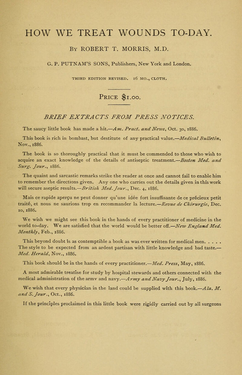 HOW WE TREAT WOUNDS TO-DAY. By ROBERT T. MORRIS, M.D. G. P. PUTNAM'S SONS, Publishers, New York and London. THIRD EDITION REVISED. l6 MO., CLOTH. Price ^i.oo. BRIEF EXTRACTS FROM PRESS NOTICES. The saucy little book has made a hit.—Am. Pract. andNe-ws^ Oct. 30, 1886. This book is rich in bombast, but destitute of any practical value.—Medical Bulletin., Nov., 1886. The book is so thoroughly practical that it must be commended to those who wish to acquire an exact knowledge of the details of antiseptic treatment.—Boston Med. and Surg. Jour.., 1886. The quaint and sarcastic remarks strike the reader at once and cannot fail to enable him to remember the directions given. Any one who carries out the details given in this work will secure aseptic results.—British Med. Jour.., Dec. 4, 1886. Mais ce rapide aper9u ne pent donner qu'une idee fort insuffisante de ce prßcleux petit traite, et nous ne saurions trop en recommander la lecture.—Revue de Chirurgie., Dec. ID, 1886. We wish we might see this book in the hands of every practitioner of medicine in the world to-day. We are satisfied that the world would be better off.—Neiv England Med. Monthly., Feb., 18S6. This beyond doubt is as contemptible a book as was ever written for medical men The style to be expected from an ardent partisan with little knowledge and bad taste.— Med. Herald^ Nov., 1886. This book should be in the hands of every practitioner.—Med. Press., May, 1886. A most admirable treatise for study by hospital stewards and others connected with the medical administration of the armv and navy.—Army and Navy Jotir.., July, 1886. We wish that every physician in the land could be supplied with this book.—Ala. M. and S. Jour.., Oct., 1886. If the principles proclaimed in this little book were rigidly carried out by all surgeons