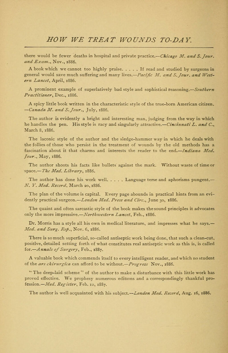 there would be fewer deaths in hospital and private practice.—Chicago M. and S. Jour, and Exam.., Nov., 1886. A book which we cannot too highly praise If read and studied by surgeons in general would save much suffering and many lives.—Pacißc M. and S. Jour, and West- ern Lancet., April, 1886. A prominent example of superlatively bad stj-le and sophistical reasoning.—Sozithern Practitioner., Dec, 1886. A spicy little book written in the characteristic stj'le of the true-born American citizen. —Canada M. a7id S. Jour.y July, 1886. The author is evidently a bright and interesting man, judging from the way in which he handles the pen. His style is racy and singularly attractive.—Cincinnati L. and C.^ March 8, 1886. The laconic style of the author and the sledge-hammer way in which he deals with the follies of those who persist in the treatment of wounds by the old methods has a fascination about it that charms and Interests the reader to the end.—Indiana Med. /our.. May, 1886. The author shoots his facts like bullets' against the mark. Without waste of time or space.— The Med. Library, 1886. The author has done his work well Language terse and aphorisms pungent.— N. Y. Med. Record. March 20,1886. The plan of the volume is capital. Everj^ page abounds in practical hints from an evi- dently practical surgeon.—London Med. Press and Circ, June 30, 1886. The quaint and often sarcastic style of the book makes the sound principles it advocates only the more impressive.—North-western Lancet., Feb., 1886. Dr. Morris has a style all his own in medical literature, and impresses what he says.— Med. and Surg. Rep., Nov. 6, 1886. There is so much superficial, so-called antiseptic work being done, that such a clean-cut, positive, detailed setting forth of what constitutes real antiseptic work as this is, is called for.—Annals of Surgery, Feb., 1887. A valuable book which commends itself to ^x&ry intelligent reader, and which no student of the ars chirurgica can afford to be without.—Progress Nov., 1886.  The deep-laid scheme  of the author to make a disturbance with this little work has proved effective. We prophesy- numerous editions and a correspondingly thankful pro- fession.—Med. Register^ Feb. 12, 1887. The author is well acquainted with his subject.—London Med. Record, Aug. 16, 1886.