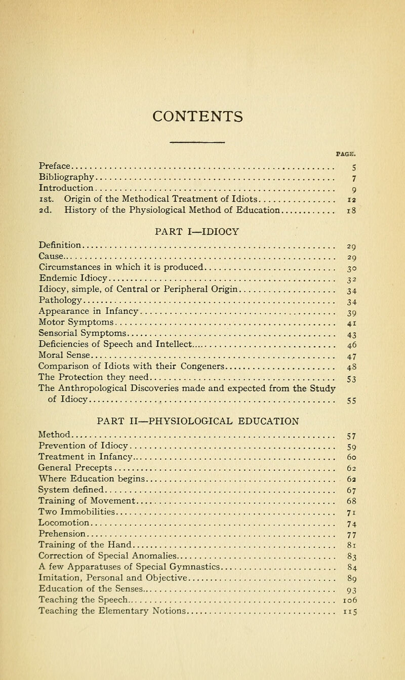 CONTENTS PAGE. Preface 5 Bibliography 7 Introduction 9 1st. Origin of the Methodical Treatment of Idiots 12 ad. History of the Physiological Method of Education 18 PART I—IDIOCY Definition 29 Cause 29 Circumstances in which it is produced 30 Endemic Idiocy 32 Idiocy, simple, of Central or Peripheral Origin 34 Pathology 34 Appearance in Infancy 39 Motor Symptoms 41 Sensorial Symptoms 43 Deficiencies of Speech and Intellect 46 Moral Sense 47 Comparison of Idiots with their Congeners 48 The Protection they need 53 The Anthropological Discoveries made and expected from the Study of Idiocy 55 PART II—PHYSIOLOGICAL EDUCATION Method 57 Prevention of Idiocy 59 Treatment in Infancy 60 General Precepts 62 Where Education begins 6a System defined 67 Training of Movement 68 Two Immobilities 71 Locomotion 74 Prehension 77 Training of the Hand 81 Correction of Special Anomalies 83 A few Apparatuses of Special Gymnastics 84 Imitation, Personal and Objective 89 Education of the Senses 93 Teaching the Speech 106 Teaching the Elementary Notions iiS