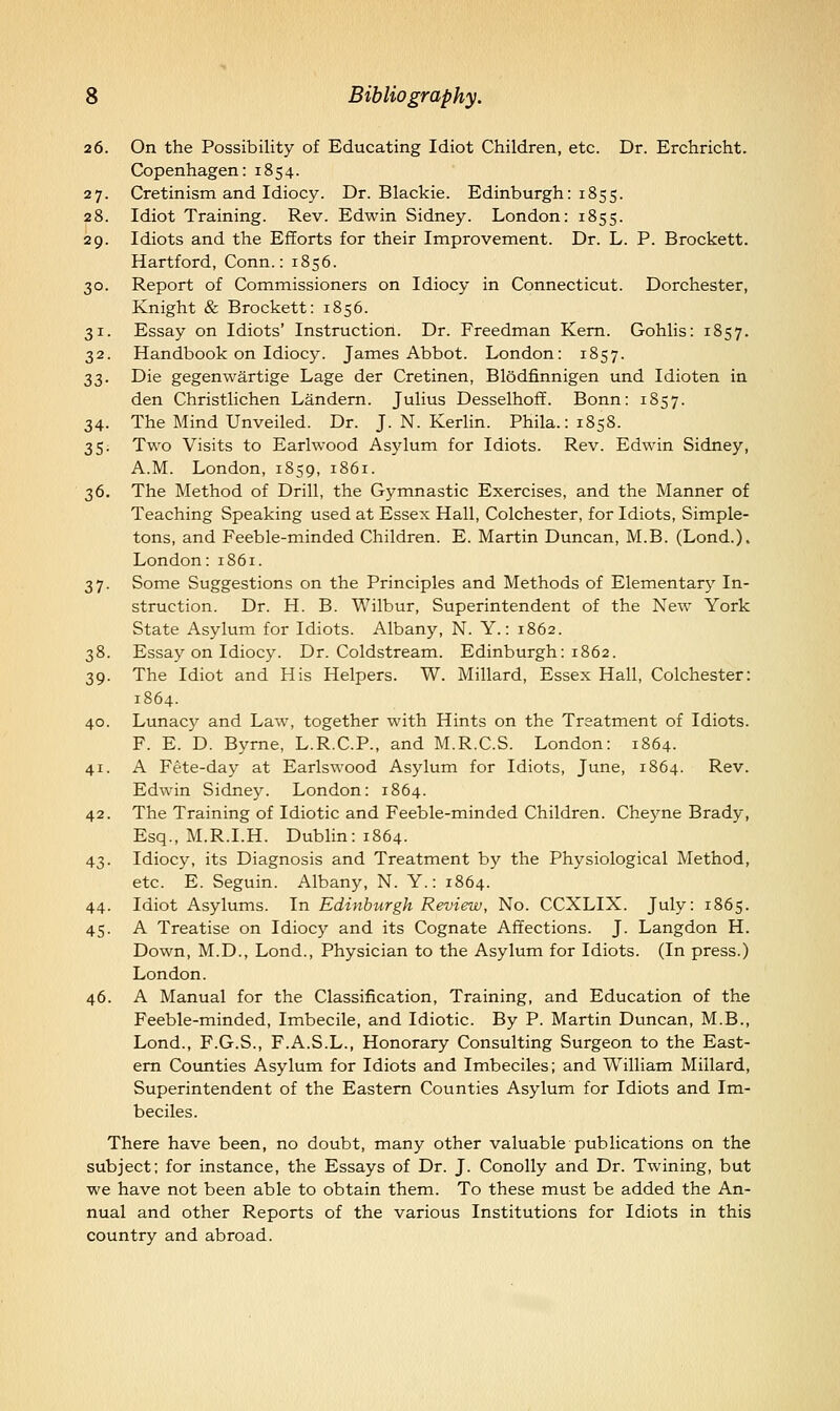 26. On the Possibility of Educating Idiot Children, etc. Dr. Erchricht. Copenhagen:1854. 27. Cretinism and Idiocy. Dr. Blackie. Edinburgh: 1855. 28. Idiot Training. Rev. Edwin Sidney. London: 1855. 29. Idiots and the Efforts for their Improvement. Dr. L. P. Brockett. Hartford, Conn.: 1856. 30. Report of Commissioners on Idiocy in Connecticut. Dorchester, Knight & Brockett: 1856. 31. Essay on Idiots' Instruction. Dr. Freedman Kern. Gohlis: 1857. 32. Handbook on Idiocy. James Abbot. London: 1857. ^^. Die gegenwartige Lage der Cretinen, Blodfinnigen und Idioten in den Christlichen Landem. Julius Desselhoff. Bonn: 1857. 34. The Mind Unveiled. Dr. J. N. Kerlin. Phila.:i858. 35. Two Visits to Earlwood Asylum for Idiots. Rev. Edwin Sidney, A.M. London, 1859, 1861. 36. The Method of Drill, the Gymnastic Exercises, and the Manner of Teaching Speaking used at Essex Hall, Colchester, for Idiots, Simple- tons, and Feeble-minded Children. E. Martin Duncan, M.B. (Lond.). London: 1861. 37. Some Suggestions on the Principles and Methods of Elementary In- struction. Dr. H. B. Wilbur, Superintendent of the New York State Asylum for Idiots. Albany, N. Y.: 1862. 38. Essay on Idiocy. Dr. Coldstream. Edinburgh: 1862. 39. The Idiot and His Helpers. W. Millard, Essex Hall, Colchester: 1864. 40. Lunac}^ and Law, together with Hints on the Treatment of Idiots. F. E. D. Byrne, L.R.C.P., and M.R.C.S. London: 1864. 41. A Fete-day at Earlswood Asylum for Idiots, June, 1864. Rev. Edwin Sidney. London: 1864. 42. The Training of Idiotic and Feeble-minded Children. Cheyne Brady, Esq., M.R.I.H. Dublin: 1864. 43. Idiocy, its Diagnosis and Treatment by the Physiological Method, etc. E. Seguin. Albany, N. Y.: 1864. 44. Idiot Asylums. In Edinburgh Review, No. CCXLIX. July: 1865. 45. A Treatise on Idiocy and its Cognate Affections. J. Langdon H. Down, M.D., Lond., Physician to the Asylum for Idiots. (In press.) London. 46. A Manual for the Classification, Training, and Education of the Feeble-minded, Imbecile, and Idiotic. By P. Martin Duncan, M.B., Lond., F.G.S., F.A.S.L., Honorary Consulting Surgeon to the East- em Counties Asylum for Idiots and Imbeciles; and William Millard, Superintendent of the Eastern Counties Asylum for Idiots and Im- beciles. There have been, no doubt, many other valuable publications on the subject; for instance, the Essays of Dr. J. Conolly and Dr. Twining, but we have not been able to obtain them. To these must be added the An- nual and other Reports of the various Institutions for Idiots in this country and abroad.