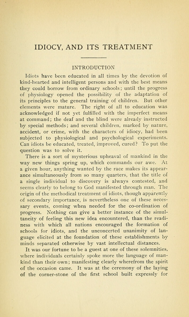 IDIOCY, AND ITS TREATMENT INTRODUCTION Idiots have been educated in all times by the devotion of kind-hearted and intelligent persons and with the best means they could borrow from ordinary schools; until the progress of physiology opened the possibility of the adaptation of its principles to the general training of children. But other elements were mature. The right of all to education was acknowledged if not yet fulfilled with the imperfect means at command; the deaf and the blind were already instructed by special methods; and several children, marked by nature, accident, or crime, with the characters of idiocy, had been subjected to physiological and psychological experiments. Can idiots be educated, treated, improved, cured? To put the question was to solve it. There is a sort of mysterious upheaval of mankind in the way new things spring up, which commands our awe. At a given hour, anything wanted by the race makes its appear- ance simultaneously from so many quarters, that the title of a single individual to discovery is always contested, and seems clearly to belong to God manifested through man. The origin of the methodical treatment of idiots, though apparently of secondary importance, is nevertheless one of these neces- sary events, coming when needed for the co-ordination of progress. Nothing can give a better instance of the simul- taneity of feeling this new idea encountered, than the readi- ness with which all nations encouraged the formation of schools for idiots, and the unconcerted unanimity of lan- guage elicited at the foundation of these establishments by minds separated otherwise by vast intellectual distances. It was our fortune to be a guest at one of these solemnities, where individuals certainly spoke more the language of man- kind than their own; manifesting clearly wherefrom the spirit of the occasion came. It was at the ceremony of the laying of the corner-stone of the first school built expressly for